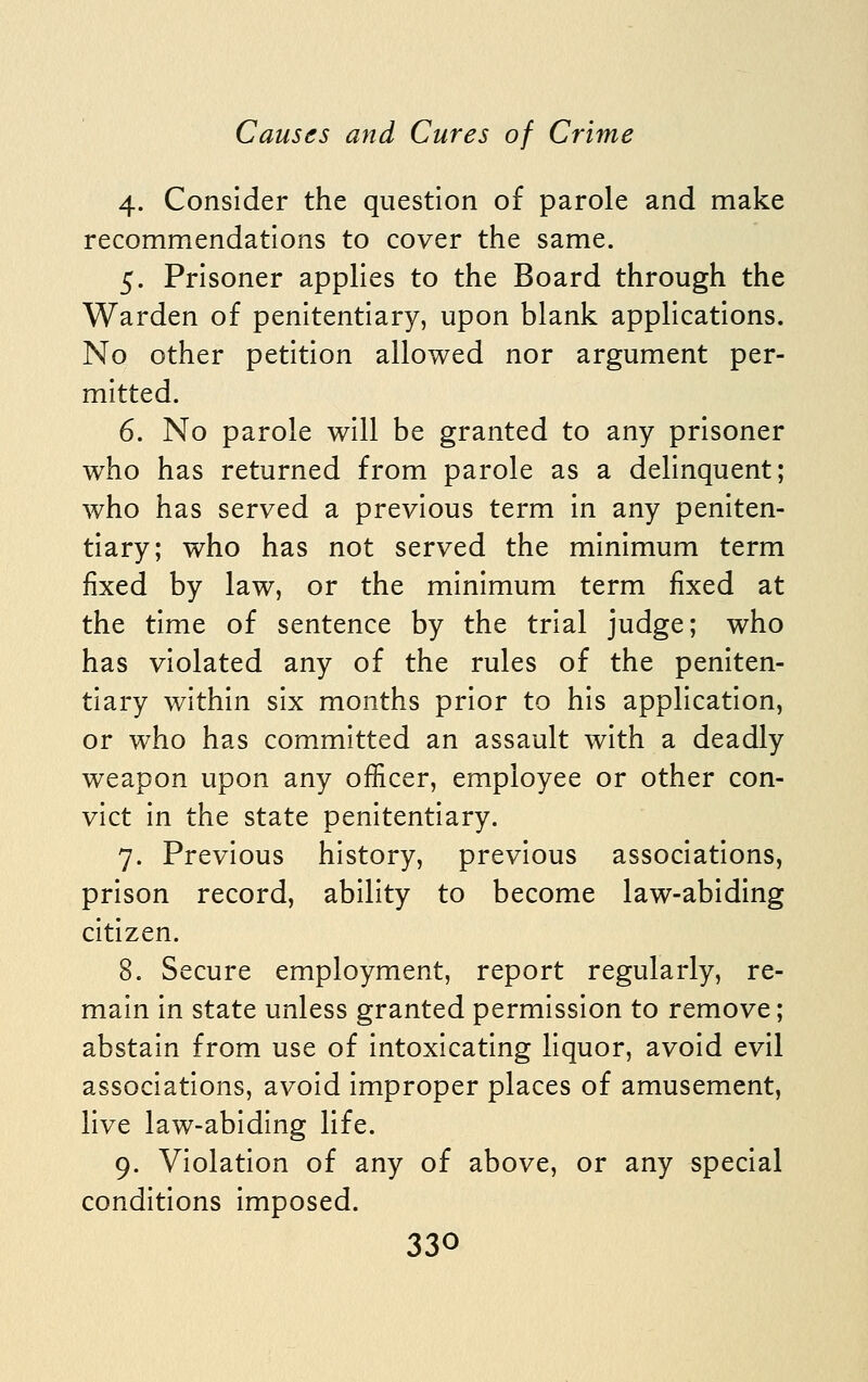 4. Consider the question of parole and make recommendations to cover the same. 5. Prisoner applies to the Board through the Warden of penitentiary, upon blank applications. No other petition allowed nor argument per- mitted. 6. No parole will be granted to any prisoner who has returned from parole as a delinquent; who has served a previous term in any peniten- tiary; who has not served the minimum term fixed by law, or the minimum term fixed at the time of sentence by the trial judge; who has violated any of the rules of the peniten- tiary within six months prior to his application, or who has committed an assault with a deadly weapon upon any officer, employee or other con- vict in the state penitentiary. 7. Previous history, previous associations, prison record, ability to become law-abiding citizen. 8. Secure employment, report regularly, re- main in state unless granted permission to remove; abstain from use of intoxicating liquor, avoid evil associations, avoid improper places of amusement, live law-abiding life. 9. Violation of any of above, or any special conditions imposed.