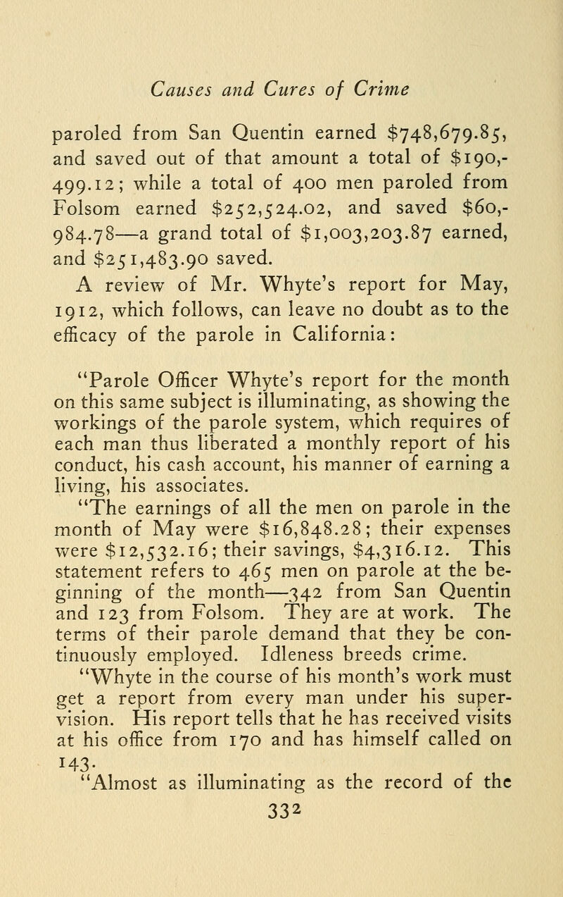 paroled from San Quentln earned $748,679.85, and saved out of that amount a total of $190,- 499.12; while a total of 400 men paroled from Folsom earned $252,524.02, and saved $60,- 984.78—a grand total of $1,003,203.87 earned, and $251,483.90 saved. A review of Mr. Whyte's report for May, 1912, which follows, can leave no doubt as to the efficacy of the parole in California: Parole Officer Whyte's report for the month on this same subject is illuminating, as showing the workings of the parole system, which requires of each man thus liberated a monthly report of his conduct, his cash account, his manner of earning a living, his associates. The earnings of all the men on parole in the month of May were $16,848.28; their expenses Vv^ere $12,532.16; their savings, $4,316.12. This statement refers to 465 men on parole at the be- ginning of the month—342 from San Quentin and 123 from Folsom. They are at work. The terms of their parole demand that they be con- tinuously employed. Idleness breeds crime. Whyte in the course of his month's work must get a report from every man under his super- vision. His report tells that he has received visits at his office from 170 and has himself called on 143- Almost as illuminating as the record of the