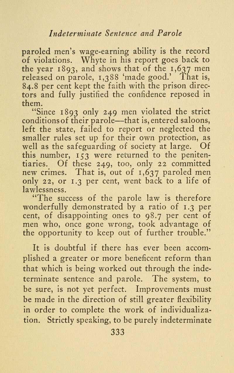 paroled men's wage-earning ability Is the record of violations. Whyte in his report goes back to the year 1893, and shows that of the 1,637 men released on parole, 1,388 'made good.' That is, 84.8 per cent kept the faith with the prison direc- tors and fully justified the confidence reposed in them. Since 1893 only 249 men violated the strict conditions of their parole—that Is, entered saloons, left the state, failed to report or neglected the smaller rules set up for their own protection, as well as the safeguarding of society at large. Of this number, 153 were returned to the peniten- tiaries. Of these 249, too, only 22 committed new crimes. That Is, out of 1,637 paroled men only 22, or 1.3 per cent, went back to a life of lawlessness. The success of the parole law Is therefore wonderfully demonstrated by a ratio of 1.3 per cent, of disappointing ones to 98.7 per cent of men who, once gone wrong, took advantage of the opportunity to keep out of further trouble. It Is doubtful If there has ever been accom- plished a greater or more beneficent reform than that which is being worked out through the inde- terminate sentence and parole. The system, to be sure, Is not yet perfect. Improvements must be made In the direction of still greater flexibility In order to complete the work of Individualiza- tion. Strictly speaking, to be purely Indeterminate