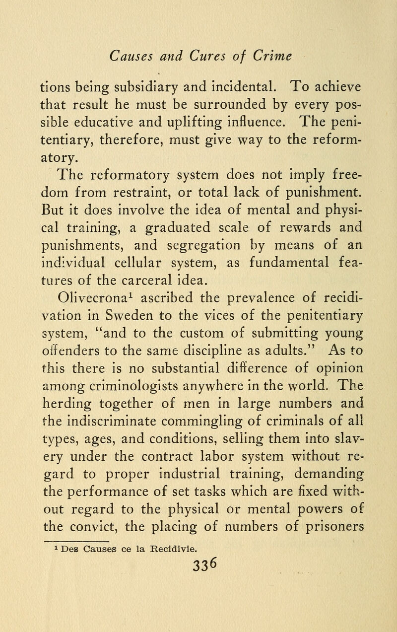 tions being subsidiary and Incidental. To achieve that result he must be surrounded by every pos- sible educative and uplifting influence. The peni- tentiary, therefore, must give way to the reform- atory. The reformatory system does not Imply free- dom from restraint, or total lack of punishment. But it does involve the idea of mental and physi- cal training, a graduated scale of rewards and punishments, and segregation by means of an individual cellular system, as fundamental fea- tures of the carceral idea. Olivecrona^ ascribed the prevalence of recidi- vation in Sweden to the vices of the penitentiary S3^stem, and to the custom of submitting young offenders to the same discipline as adults. As to this there is no substantial difference of opinion among criminologists anywhere in the world. The herding together of men In large numbers and the Indiscriminate commingling of criminals of all types, ages, and conditions, selling them into slav- ery under the contract labor system without re- gard to proper industrial training, demanding the performance of set tasks which are fixed with- out regard to the physical or mental powers of the convict, the placing of numbers of prisoners ^ Des Causes ce la Recidivie.