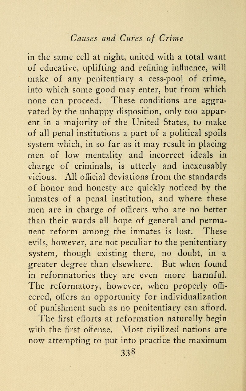 in the same cell at night, united with a total want of educative, uplifting and refining influence, will make of any penitentiary a cess-pool of crime, into which some good may enter, but from which none can proceed. These conditions are aggra- vated by the unhappy disposition, only too appar- ent in a majority of the United States, to make of all penal institutions a part of a political spoils system which, in so far as it may result in placing men of low mentality and incorrect ideals in charge of criminals, is utterly and inexcusably vicious. All onicial deviations from the standards of honor and honesty are quickly noticed by the inmates of a penal institution, and where these men are in charge of officers who are no better than their wards all hope of general and perma- nent reform among the inmates is lost. These evils, however, are not peculiar to the penitentiary system^ though existing there, no doubt, in a greater degree than elsewhere. But when found in reformatories they are even more harmful. The reformatory, however, when properly offi- cered, offers an opportunity for individualization of punishment such as no penitentiary can afford. The first efforts at reformation naturally begin with the first offense. Most civilized nations are now attempting to put into practice the maximum