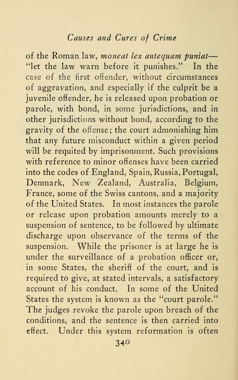 of the Roman law, moneat lex antequam puniat— let the law warn before It punishes. In the case of the first offender, without circumstances of aggravation, and especially if the culprit be a juvenile offender, he is released upon probation or parole, with bond, in some jurisdictions, and In other jurisdictions without bond, according to the gravity of the offense; the court admonishing him that any future misconduct within a given period will be requited by Imprisonment. Such provisions with reference to minor offenses have been carried into the codes of England, Spain, Russia, Portugal, Denmark, New Zealand, Australia, Belgium, France, some of the Swiss cantons, and a majority of the United States. In most Instances the parole or release upon probation amounts merely to a suspension of sentence, to be followed by ultimate discharge upon observance of the terms of the suspension. While the prisoner is at large he is under the surveillance of a probation officer or, in some States, the sheriff of the court, and Is required to give, at stated Intervals, a satisfactory account of his conduct. In some of the United States the system is known as the court parole. The judges revoke the parole upon breach of the conditions, and the sentence is then carried Into effect. Under this system reformation Is often