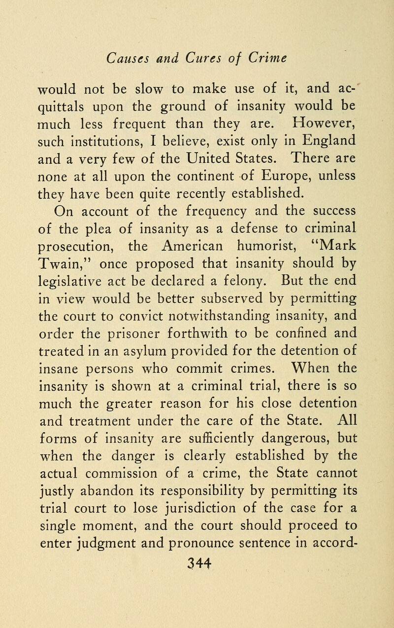 would not be slow to make use of it, and ac- quittals upon the ground of insanity would be much less frequent than they are. However, such institutions, I believe, exist only in England and a very few of the United States. There are none at all upon the continent of Europe, unless they have been quite recently established. On account of the frequency and the success of the plea of insanity as a defense to criminal prosecution, the American humorist, Mark Twain, once proposed that insanity should by legislative act be declared a felony. But the end in view would be better subserved by permitting the court to convict notwithstanding insanity, and order the prisoner forthwith to be confined and treated in an asylum provided for the detention of insane persons who commit crimes. When the insanity is shown at a criminal trial, there is so much the greater reason for his close detention and treatment under the care of the State. All forms of insanity are sufficiently dangerous, but when the danger is clearly established by the actual commission of a crime, the State cannot justly abandon its responsibility by permitting its trial court to lose jurisdiction of the case for a single moment, and the court should proceed to enter judgment and pronounce sentence in accord-