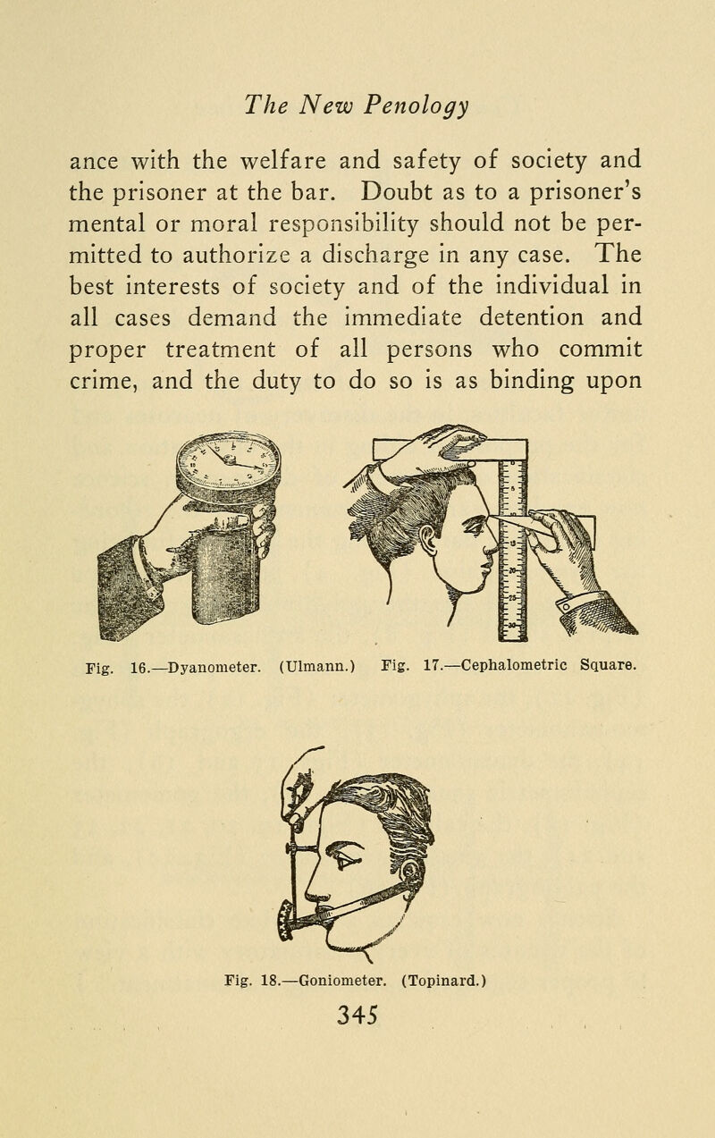 ance with the welfare and safety of society and the prisoner at the bar. Doubt as to a prisoner's mental or moral responsibility should not be per- mitted to authorize a discharge in any case. The best interests of society and of the individual in all cases demand the immediate detention and proper treatment of all persons who commit crime, and the duty to do so is as binding upon Fig. 16.—Dyanometer. (Ulmann.) Tig. 17.—Cephalometric Square. Fig. 18.—Goniometer. (Topinard.)