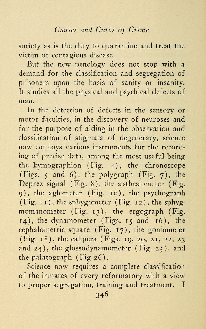 society as Is the duty to quarantine and treat the victim of contagious disease. But the new penology does not stop with a demand for the classification and segregation of prisoners upon the basis of sanity or insanity. It studies all the physical and psychical defects of man. In the detection of defects in the sensory or motor faculties, in the discovery of neuroses and for the purpose of aiding in the observation and classiiicatlon of stigmata of degeneracy, science now employs various instruments for the record- ing of precise data, among the most useful being the kymographion (Fig. 4), the chronoscope (Figs. 5 and 6), the polygraph (Fig. 7), the Deprez signal (Fig. 8), the aesthesiometer (Fig. 9), the aglometer (Fig. 10), the psychograph (Fig. 11), the sphygometer (Fig. 12), the sphyg- momanometer (Fig. 13), the ergograph (Fig. 14), the dynamometer (Figs. 15 and 16), the cephalometric square (Fig. 17), the goniometer (Fig. 18), the calipers (Figs. 19, 20, 21, 22, 23 and 24), the glossodynamometer (Fig. 25), and the palatograph (Fig 26). Science now requires a complete classification of the inmates of every reformatory with a view to proper segregation, training and treatment. I