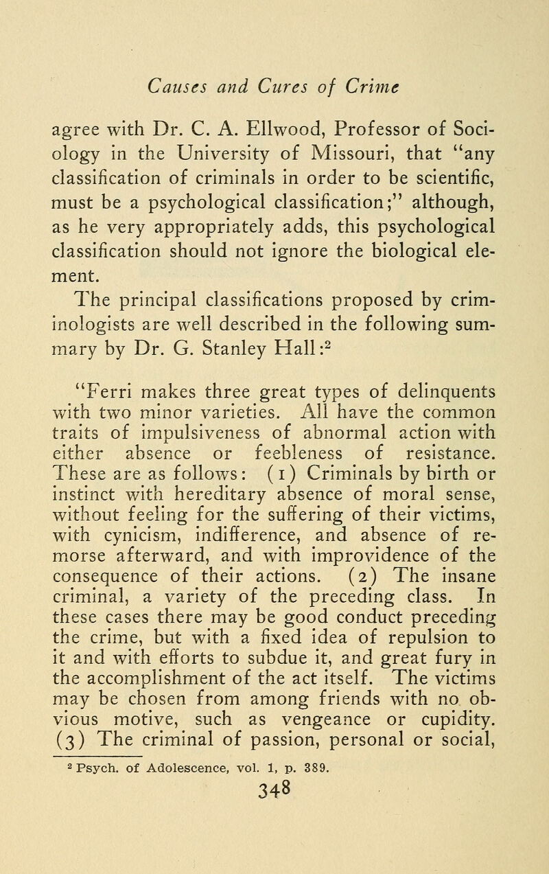 agree with Dr. C. A. Ellwood, Professor of Soci- ology in the University of Missouri, that any classification of criminals in order to be scientific, must be a psychological classification; although, as he very appropriately adds, this psychological classification should not ignore the biological ele- ment. The principal classifications proposed by crim- inologists are well described in the following sum- mary by Dr. G. Stanley Hall :^ Ferri makes three great types of delinquents with two minor varieties. All have the common traits of impulsiveness of abnormal action with either absence or feebleness of resistance. These are as follows: (i) Criminals by birth or instinct with hereditary absence of moral sense, without feeling for the suffering of their victims, with cynicism, indifference, and absence of re- morse afterward, and with improvidence of the consequence of their actions. (2) The insane criminal, a variety of the preceding class. In these cases there may be good conduct preceding the crime, but with a fixed idea of repulsion to it and with efforts to subdue it, and great fury in the accomplishment of the act itself. The victims may be chosen from among friends with no ob- vious motive, such as vengeance or cupidity. (3) The criminal of passion, personal or social, 2 Psych, of Adolescence, vol. 1, p. 389.