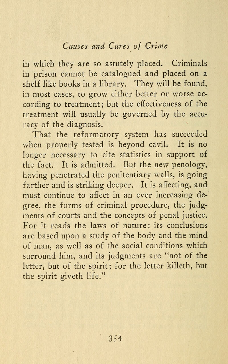 in which they are so astutely placed. Criminals in prison cannot be catalogued and placed on a shelf like books in a library. They will be found, in most cases, to grow either better or worse ac- cording to treatment; but the effectiveness of the treatment will usually be governed by the accu- racy of the diagnosis. That the reformatory system has succeeded when properly tested is beyond caviL It is no longer necessary to cite statistics in support of the fact. It is admitted. But the new penology, having penetrated the penitentiary walls, is going farther and is striking deeper. It is affecting, and must continue to affect in an ever increasing de- gree, the forms of criminal procedure, the judg- ments of courts and the concepts of penal justice. For it reads the laws of nature; its conclusions are based upon a study of the body and the mind of man, as well as of the social conditions which surround him, and its judgments are not of the letter, but of the spirit; for the letter kllleth, but the spirit giveth life.