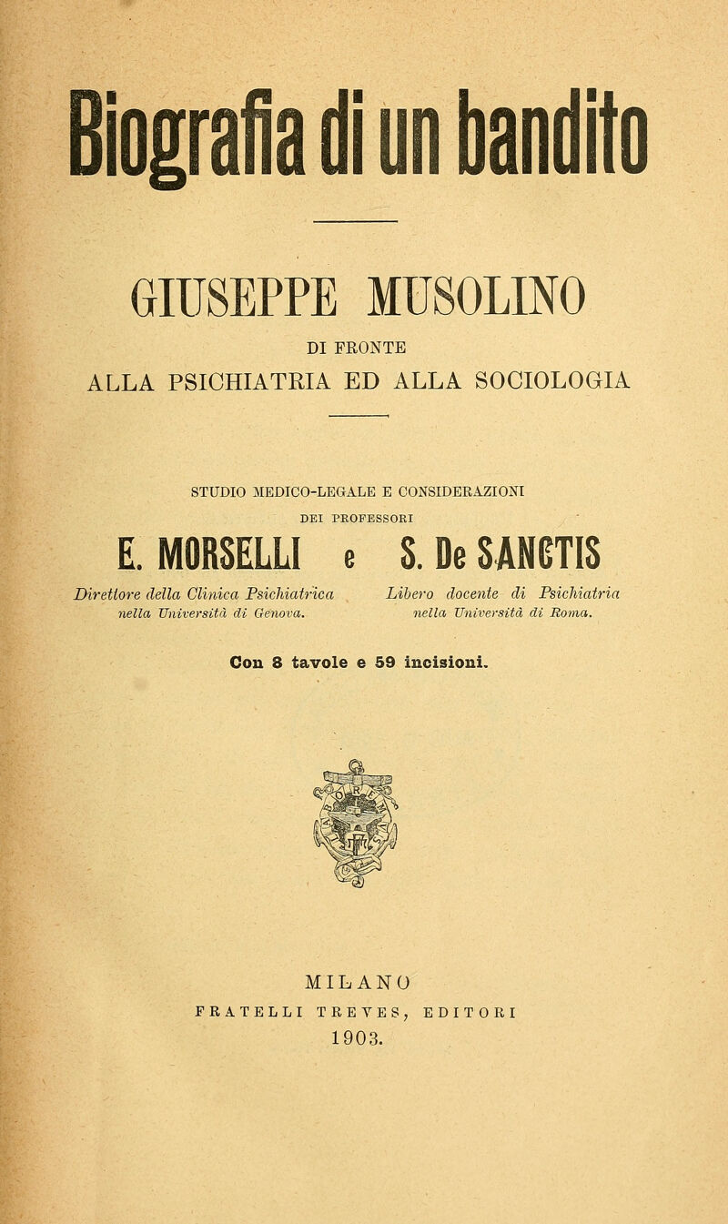 GIUSEPPE MUSOLINO DI FRONTE ALLA PSICHIATRIA ED ALLA SOCIOLOGIA STUDIO MEDICO-LEGALE E CONSIDERAZIONI DEI PROFESSORI E MORSELLI e S.DeSAMTIS Direttore della Clinica Psichiatrica Libero docente di Psichiatria nella Università di Genova. nella Università di Roma. Con 8 tavole e 59 incisioni. MILANO FRATELLI TREVES, EDITORI 1903.