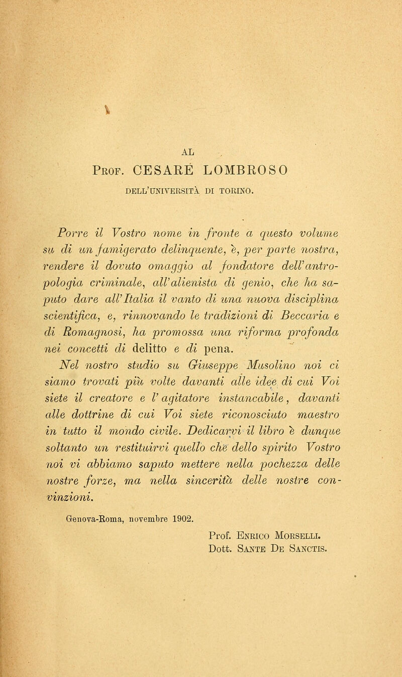 AL Prof. CESARE LOMBROSO dell'università di TORINO. Porre il Vostro nome in fronte a questo volume su di un famigerato delinquente, è, per parte nostra, rendere il dovuto omaggio al fondatore delVantro- pologia criminale, all'alienista di genio, che ha sa- puto dare all'Italia il vanto di una nuova disciplina scientifica, e, rinnovando le tradizioni di Beccaria e di Romagnosi, ha promossa una riforma profonda nei concetti di delitto e di pena. Nel nostro studio su Giuseppe Musolino noi ci siamo trovati più volte davanti alle idee, di cui Voi siete il creatore e V agitatore instancabile, davanti cdle dottrine di cui Voi siete riconosciuto maestro in tutto il mondo civile. Dedicarvi il libro ^ dunque soltanto un restituirvi quello che dello spirito Vostro noi vi abbiamo saputo mettere nella pochezza delle nostre forze, ma nella sincerità delle nostre con- vinzioni. Genova-Roma, novembre 1902. Prof. Enrico Morselli. Dott. Sante De Sanctis.