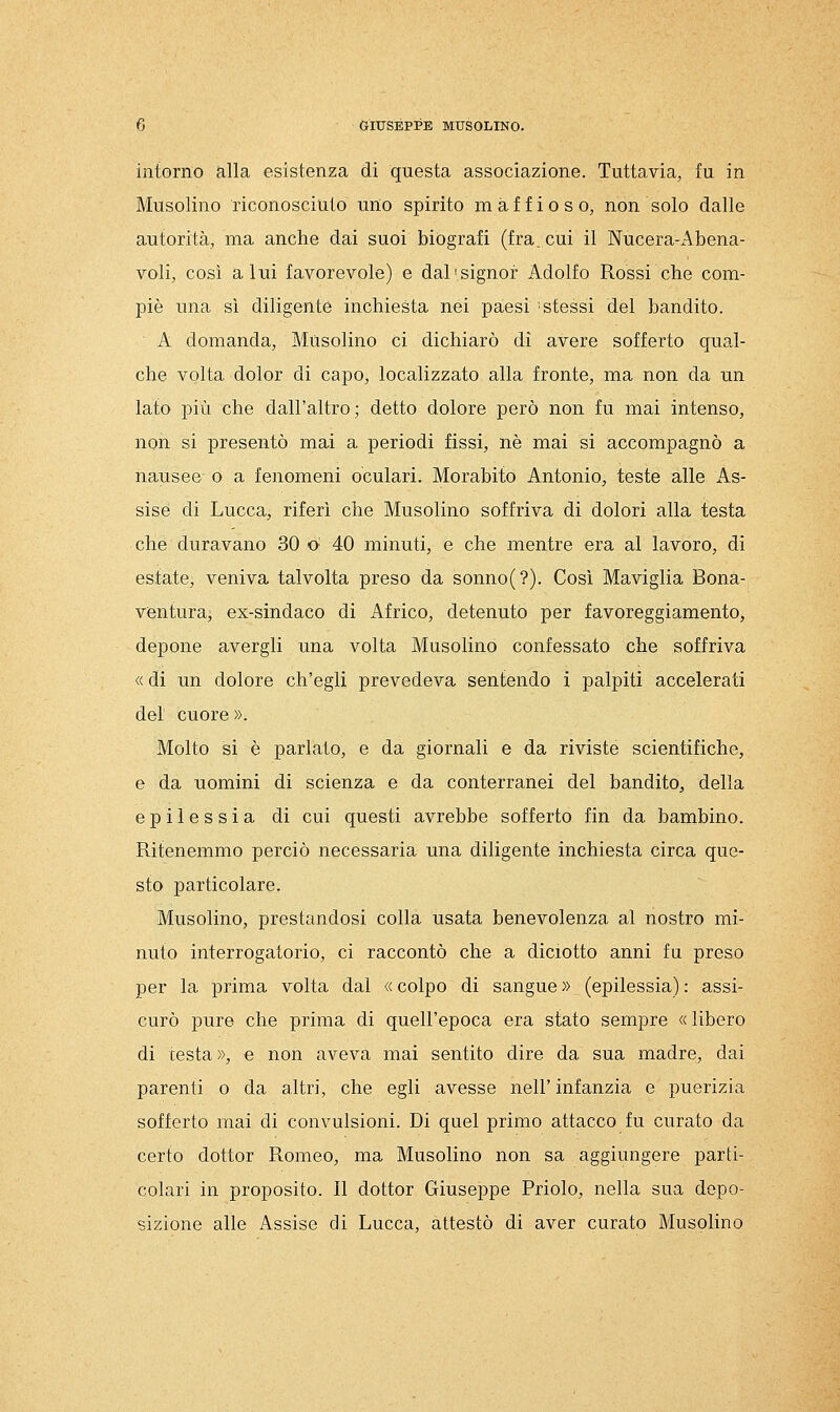 intorno alla esistenza di questa associazione. Tuttavia, fu in Musolino riconosciuto uno spirito maffioso, non solo dalle autorità, ma anche dai suoi biografi (fra. cui il Nucera-Abena- voli, così a lui favorevole) e dal'signor Adolfo Rossi che com- piè una sì diligente inchiesta nei paesi ■ sfessi del bandito. A domanda, Musolino ci dichiarò di avere sofferto qual- che volta dolor di capo, localizzato alla fronte, ma non da un lato più che dall'altro; detto dolore però non fu mai intenso, non si presentò mai a periodi fissi, né mai si accompagnò a nausee- o a fenomeni oculari. Morabito Antonio, teste alle As- sise di Lucca, riferì che Musolino soffriva di dolori alla testa che duravano 30 o 40 minuti, e che mentre era al lavoro, di estate, veniva talvolta preso da sonno(?). Così Maviglia Bona- ventura, ex-sindaco di Africo, detenuto per favoreggiamento, depone avergli una volta Musolino confessato che soffriva « di un dolore ch'egli prevedeva sentendo i palpiti accelerati del cuore ». Molto si è parlato, e da giornali e da riviste scientifiche, e da uomini di scienza e da conterranei del bandito, della epilessia di cui questi avrebbe sofferto fin da bambino. Ritenemmo perciò necessaria una diligente inchiesta circa que- sto particolare. Musolino, prestandosi colla usata benevolenza al nostro mi- nuto interrogatorio, ci raccontò che a diciotto anni fa preso per la prima volta dal « colpo di sangue » (epilessia) : assi- curò pure che prima di quell'epoca era stato sempre «libero di cesta», e non aveva mai sentito dire da sua madre, dai parenti o da altri, che egli avesse nell' infanzia e puerizia sofferto mai di convulsioni. Di quel primo attacco fu curato da certo dottor Romeo, ma Musolino non sa aggiungere parti- colari in proposito. Il dottor Giuseppe Priolo, nella sua depo- sizione alle Assise di Lucca, attestò di aver curato Musolino