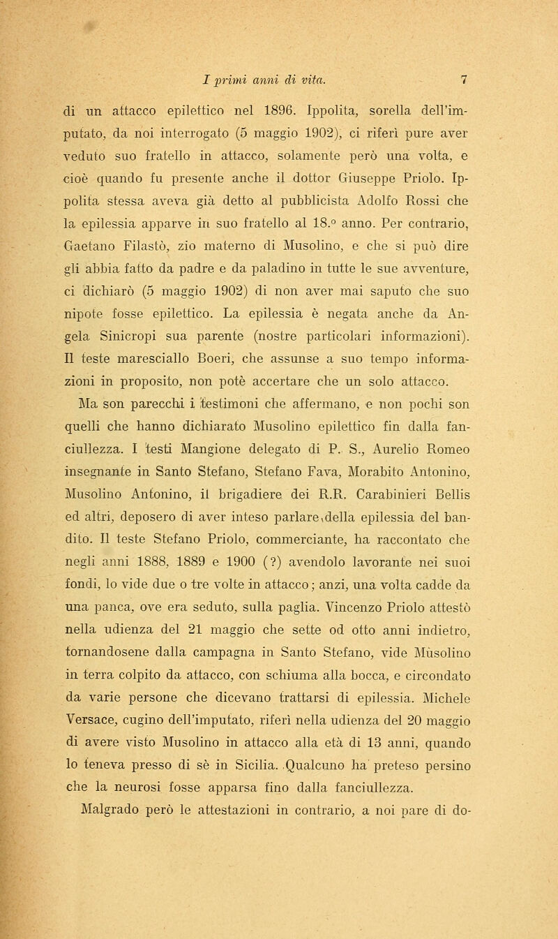 di un attacco epilettico nel 1896. Ippolita, sorella dell'im- putato, da noi interrogato (5 maggio 1902), ci riferì pure aver veduto suo fratello in attacco, solamente però una volta, e cioè quando fu presente anche il dottor Giuseppe Priolo. Ip- polita stessa aveva già detto al pubblicista Adolfo Rossi che la epilessia apparve in suo fratello al 18.° anno. Per contrario, Gaetano Filastò, zio materno di Musolino, e che si può dire gli abbia fatto da padre e da paladino in tutte le sue avventure, ci dichiarò (5 maggio 1902) di non aver mai saputo che suo nipote fosse epilettico. La epilessia è negata anche da An- gela Sinicropi sua parente (nostre particolari informazioni). II teste maresciallo Boeri, che assunse a suo tempo informa- zioni in proposito, non potè accertare che un solo attacco. Ma son parecchi i festimoni che affermano, e non pochi son quelli che hanno dichiarato Musolino epilettico fin dalla fan- ciullezza. I testi Mangione delegato di P. S., Aurelio Romeo insegnante in Santo Stefano, Stefano Fava, Morabito Antonino, Musolino Antonino, il brigadiere dei R.Pi. Carabinieri Bellis ed altri, deposero di aver inteso parlarevdella epilessia del ban- dito. Il teste Stefano Priolo, commerciante, ha raccontato che negli anni 1888, 1889 e 1900 (?) avendolo lavorante nei suoi fondi, lo vide due o tre volte in attacco ; anzi, una volta cadde da una panca, ove era seduto, sulla paglia. Vincenzo Priolo attestò nella udienza del 21 maggio che sette od otto anni indietro, tornandosene dalla campagna in Santo Stefano, vide Musolino in terra colpito da attacco, con schiuma alla bocca, e circondato da varie persone che dicevano trattarsi di epilessia. Michele Versace, cugino dell'imputato, riferì nella udienza del 20 maggio di avere visto Musolino in attacco alla età di 13 anni, quando Io teneva presso di sé in Sicilia. .Qualcuno ha preteso persino che la neurosi fosse apparsa fino dalla fanciullezza. Malgrado però le attestazioni in contrario, a noi pare di do-