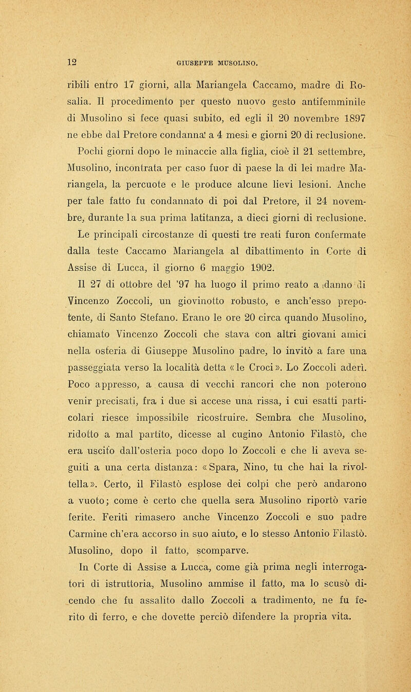 ribili entro 17 giorni, alla Mariangela Caccamo, madre di Ro- salia. Il procedimento per questo nuovo gesto antiferaminile di Musolino si fece quasi subito, ed egli il 20 novembre 1897 ne ebbe dal Pretore condanna' a 4 mesi e giorni 20 di reclusione. Pochi giorni dopo le minacele alla figlia, cioè il 21 settembre, Musolino, incontrata per caso fuor di paese la di lei madre Ma- riangela, la percuote e le produce alcune lievi lesioni. Anche per tale fatto fu condannato di poi dal Pretore, il 24 novem- bre, durante lia. sua prima latitanza, a dieci giorni di reclusione. Le principali circostanze di questi tre reati furon Confermate dalla teste Caccamo Mariangela al dibattimento in Corte di Assise di Lucca, il giorno 6 maggio 1902. Il 27 di ottobre del '97 ha luogo il primo reato a idanno di Vincenzo Zoccoli, un giovinotto robusto, e anch'esso prepo- tente, di Santo Stefano. Erano le ore 20 circa quando Musolino, chiamato Vincenzo Zoccoli che stava con altri giovani amici nella osteria di Giuseppe Musolino padre, lo invitò a fare una passeggiata verso la località detta « le Croci ». Lo Zoccoli aderì. Poco appresso, a causa di vecchi rancori che non poterono venir precisati, fra i due si accese una rissa, i cui esatti parti- colari riesce impossibile ricostruire. Sembra che Musolino, ridotto a mal partito, dicesse al cugino Antonio Filastò, che era uscito dall'osteria poco dopo lo Zoccoli e che li aveva se- guiti a una certa distanza : « Spara, Nino, tu che hai la rivol- tella». Certo, il Filastò esplose dei colpi che però andarono a vuoto; come è certo che quella sera Musolino riportò varie ferite. Feriti rimasero anche Vincenzo Zoccoli e suo padre Carmine ch'era accorso in suo aiuto, e lo stesso Antonio Filastò. Musolino, dopo il fatto, scomparve. In Corte di Assise a Lucca, come già prima negli interroga- tori di istruttoria, Musolino ammise il fatto, ma lo scusò di- cendo che fu assalito dallo Zoccoli a tradimento, ne fu fe- rito di ferro, e che dovette perciò difendere la propria vita.