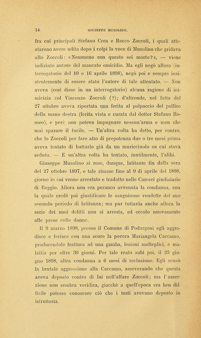 fra cui principali Stefano Crea e Rocco Zoccoli, i quali atte- starono avere udita dopo i colpi la voce di Musolino che gridava allo Zoccoli: «Nemmeno con questo sei morto?», — viene indiziato autore del mancato omicidio. Ma egli negò allora (in- terrogatorio del 10 e 16 aprile 1898), negò poi e sempre insi- stentemente di essere stato l'autore di tale attentato. — Non aveva (così disse in un interrogatorio) alcuna ragione di ini- micizia col Vincenzo Zoccoli (?); d'altronde, nel fatto del 27 ottobre aveva riportata una ferita al polpaccio del pollice della mano destra (ferita vista e curata dal dottor Stefano Ro- meo), e però non poteva impugnare nessun'arma e men che mai sparare il fucile. — Un'altra volta ha detto, per contro, che lo Zoccoli per fare atto di prepotenza due o tre mesi prima aveva tentato di buttarlo giù da un muricciuolo su cui stava seduto. — E un'altra volta ha tentato, inutilmente, l'alibi. Giuseppe Musolino si rese, dunque, latitante fin dalla sera del 27 ottobre 1897, e tale rimase fino al 9 di aprile del 1898, giorno in cui venne arrestato e tradotto nelle Carceri giudiziarie di Reggio. Allora non era peranco avvenuta la condanna, con la quale credè poi giustificare le sanguinose vendette del suo ' secondo periodo di latitanza; ma pur tuttavia anche allora la serie dei suoi delitti non si arresta, ed eccolo nuovamente alle prese colle donne. Il 9 marzo 1898, presso il Comune di Podargoni egli aggre- disce e ferisce con una scure la povera Mariangela Caccamo, producendole frattura ad una gamba, lesioni molteplici, e ma- lattia per oltre 30 giorni. Per tale reato subì poi, il 23 giu- gno 1898, altra condanna a 6 mesi di reclusione. Egli scusò la brutale aggressione alla Caccamo, asseverando che questa aveva deposto contro di lui nell'affare Zoccoli; ma l'asser- zione non sembra veridica, giacché a quell'epoca era ben dif- ficile potesse conoscere ciò che i testi avevano deposto in istruttoria.