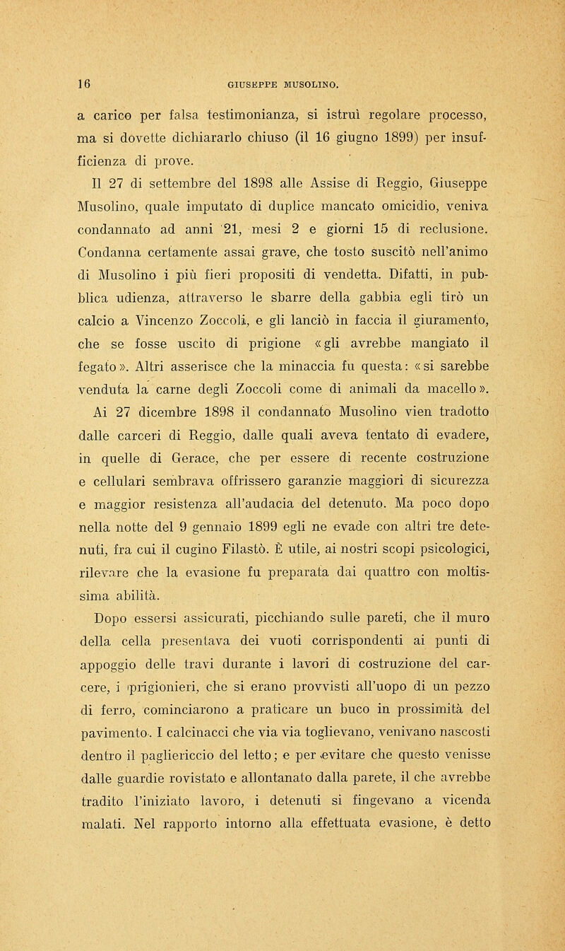 a carico per falsa testimonianza, si istruì regolare processo, ma si dovette dichiararlo chiuso (il 16 giugno 1899) per insuf- ficienza di prove. Il 27 di settembre del 1898 alle Assise di Reggio, Giuseppe Musolino, quale imputato di duplice mancato omicidio, veniva condannato ad anni '21, mesi 2 e giorni 15 di reclusione. Condanna certamente assai grave, che tosto suscitò nell'animo di Musolino i più fieri propositi di vendetta. Difatti, in pub- blica udienza, attraverso le sbarre della gabbia egli tirò un calcio a Vincenzo Zoccoli, e gli lanciò in faccia il giuramento, che se fosse uscito di prigione « gli avrebbe mangiato il fegato ». Altri asserisce che la minaccia fu questa : « si sarebbe venduta la carne degli Zoccoli come di animali da macello ». Ai 27 dicembre 1898 il condannato Musolino vien tradotto dalle carceri di Reggio, dalle quali aveva tentato di evadere, in quelle di Gerace, che per essere di recente costruzione e cellulari sembrava offrissero garanzie maggiori di sicurezza e maggior resistenza all'audacia del detenuto. Ma poco dopo nella notte del 9 gennaio 1899 egli ne evade con altri tre dete- nuti, fra cui il cugino Filastò. È utile, ai nostri scopi psicologici, rilevare che la evasione fu preparata dai quattro con moltis- sima abilità. Dopo essersi assicurati, picchiando sulle pareti, che il muro della cella presentava dei vuoti corrispondenti ai punti di appoggio delle travi durante i lavori di costruzione del car- cere, i iprigionieri, che si erano provvisti all'uopo di un pezzo di ferro, cominciarono a praticare un buco in prossimità del pavimento. I calcinacci che via via toglievano, venivano nascosti dentro il pagliericcio del letto ; e per evitare che questo venisse dalle guardie rovistato e allontanato dalla parete, il che avrebbe tradito l'iniziato lavoro, i detenuti si fingevano a vicenda malati. Nel rapporto intorno alla effettuata evasione, è detto