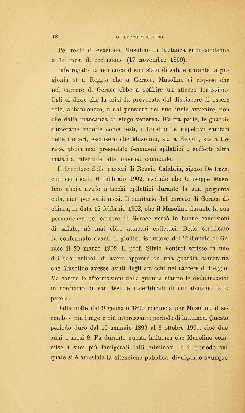 Pel reato di evasione, Musolino in latitanza subì condanna a 18 mesi di reclusione (17 novembre 1899). Interrogato da noi circa il suo stato di salute durante la pi.- gionia sì a Reggio che a Gerace, Musolino ci rispose che nel carcere di Gerace ebbe a soffrire un attacco fortissimo Egli ci disse che la crisi fu provocata dal dispiacere di essere solo, abbandonato, e dal pensiero del suo triste avvenire, non che dalla mancanza di sfogo venereo. D'altra parte, le guardie carcerarie indotte come testi, i Direttori e rispettivi sanitari ■delle carceri, esclusero che Musolino, sia a Reggio, sia a Gè-, race, abbia mai presentato fenomeni epilettici o sofferto altra malattia riferibile alla nevrosi comiziale. Il Direttore delle carceri di Reggio Calabria, signor De Luca, con certificato 6 febbraio 1902, esclude che Giuseppe Muso- lino abbia avuto attacchi epilettici durante la sua prigionia colà, cioè per varii mesi. Il sanitario del carcere di Gerace di- chiara, in data 12 febbraio 1902, che il Musolino durante la sua permanenza nel carcere di Gerace versò in buone condizioni di salute, né mai ebbe attacchi epilettici. Detto certificato fu confermato avanti il giudice istruttore del Tribunale di Ge- race il 20 marzo 1902. Il prof. Silvio Venturi scrisse in uno dei suoi articoli di avere appreso da una guardia carceraria che Musolino avesse avuti degli attacchi nel carcere di Reggio. Ma contro le affermazioni della guardia stanno le dichiarazioni in contrario di vari testi e i -^certificati di cui abbiamo fatto parola. Dalla notte del 9 gennaio 1899 comincia per Musolino il se- condo e più lungo e più interessante periodo di latitanza. Questo periodo durò dal 10 gennaio 1899 al 9 ottobre 1901^ cioè due anni e mesi 9. Fu durante questa latitanza che Musolino com- mise i suoi più famigerati fatti criminosi : è il periodo sul quale si è arrestata la attenzione pubblica, divulgando ovunque