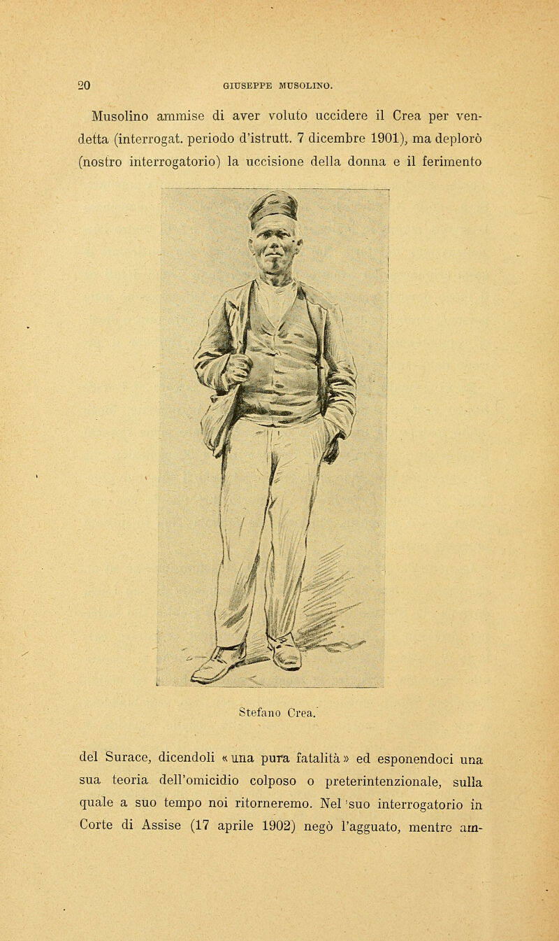 Musolino ammise di aver voluto uccidere il Crea per ven- detta (interrogat. periodo d'istrutt. 7 dicembre 1901), ma deplorò (nostro interrogatorio) la uccisione della donna e il ferimento Stefano Crea. del Surace, dicendoli «una pura fatalità» ed esponendoci una sua teoria dell'omicidio colposo o preterintenzionale, sulla quale a suo tempo noi ritorneremo. Nel 'suo interrogatorio in Corte di Assise (17 aprile 1902) negò l'agguato, mentre am-