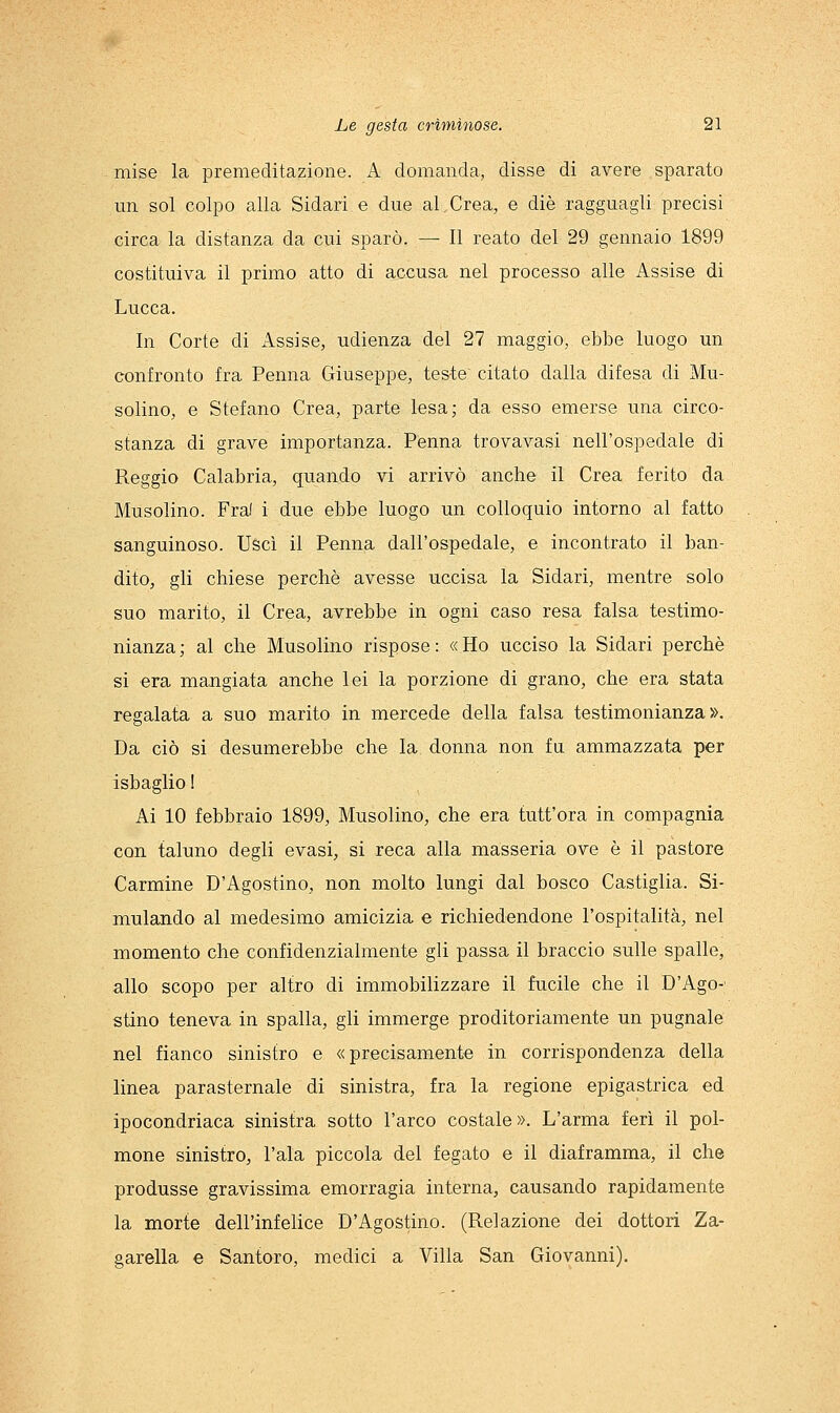 mise la premeditazione. A domanda, disse di avere sparato un sol colpo alla Sidari e due al Crea, e die ragguagli precisi circa la distanza da cui sparò. — Il reato del 29 gennaio 1899 costituiva il primo atto di accusa nel processo alle Assise di Lucca. In Corte di Assise, udienza del 27 maggio, ebbe luogo un confronto fra Penna Giuseppe, teste citato dalla difesa di Mu- solino, e Stefano Crea, parte lesa; da esso emerse una circo- stanza di grave importanza. Penna trovavasi nell'ospedale di Reggio Calabria, quando vi arrivò anche il Crea ferito da Musolino. Fral i due ebbe luogo un colloquio intorno al fatto sanguinoso. Uscì il Penna dall'ospedale, e incontrato il ban- dito, gli chiese perchè avesse uccisa la Sidari, mentre solo suo marito, il Crea, avrebbe in ogni caso resa falsa testimo- nianza; al che Musolino rispose: «Ho ucciso la Sidari perchè si era mangiata anche lei la porzione di grano, che era stata regalata a suo marito in mercede della falsa testimonianza». Da ciò si desumerebbe che la donna non fa ammazzata per isbaglio ! Ai 10 febbraio 1899, MusoHno, che era tutt'ora in compagnia con taluno degli evasi, si reca alla masseria ove è il pastore Carmine D'Agostino, non molto lungi dal bosco Castiglia. Si- mulando al medesimo amicizia e richiedendone l'ospitalità, nel momento che confidenzialmente gli passa il braccio sulle spalle, allo scopo per altro di immobilizzare il fucile che il D'Ago-; stino teneva in spalla, gli immerge proditoriamente un pugnale nel fianco sinistro e «precisamente in corrispondenza della linea parasternale di sinistra, fra la regione epigastrica ed ipocondriaca sinistra sotto l'arco costale». L'arma ferì il pol- mone sinisliro, l'ala piccola del fegato e il diaframma, il che produsse gravissima emorragia interna, causando rapidamente la morte dell'infelice D'Agostino. (Relazione dei dottori Za- garella e Santoro, medici a Villa San Giovanni).