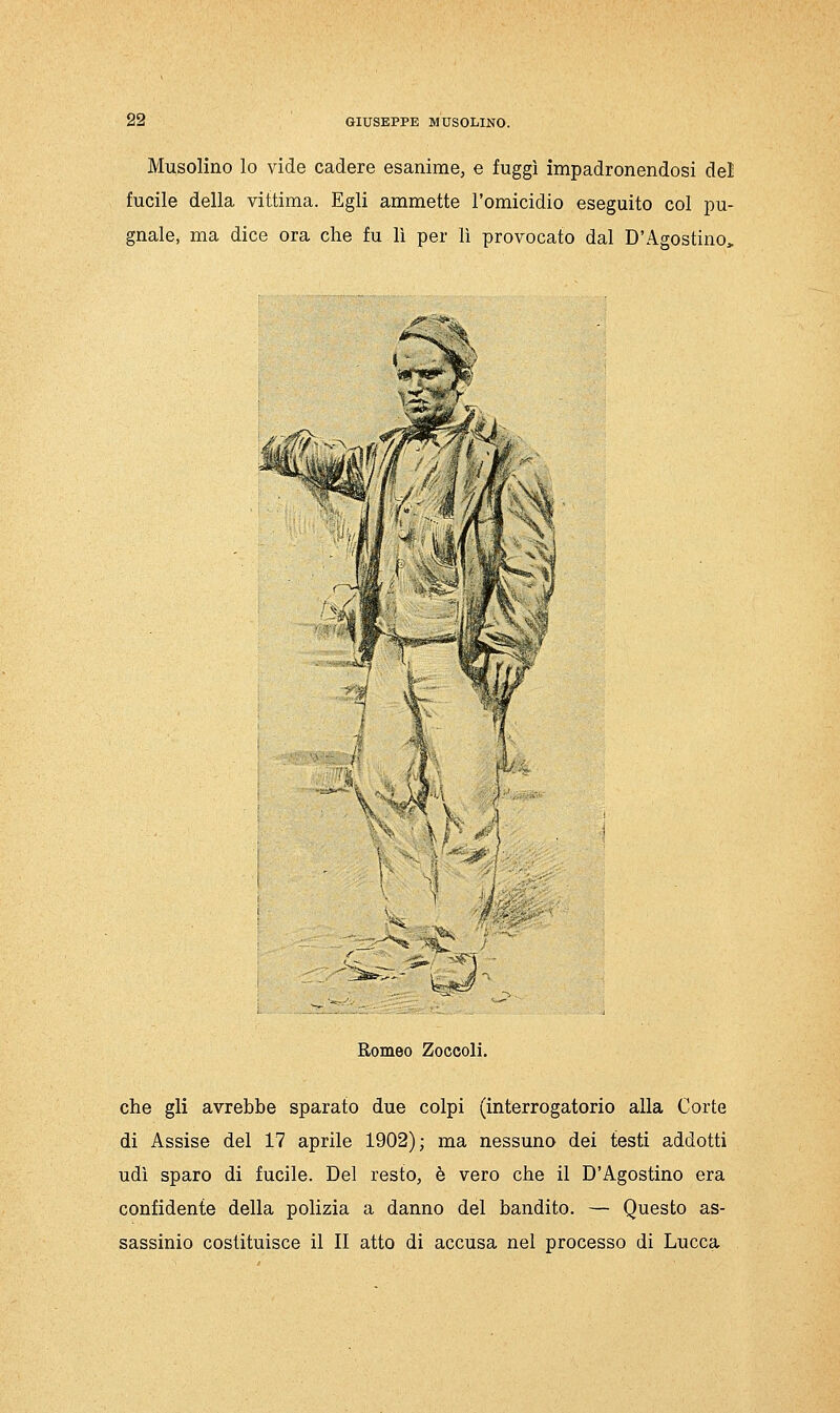 Musolino lo vide cadere esanime, e fuggì impadronendosi del fucile della vittima. Egli ammette l'omicidio eseguito col pu- gnale, ma dice ora che fu lì per lì provocato dal D'Agostino, Romeo Zoccoli. che gli avrebbe sparato due colpi (interrogatorio alla Corte di Assise del 17 aprile 1902); ma nessuno dei testi addotti udì sparo di fucile. Del resto, è vero che il D'Agostino era confidente della polizia a danno del bandito. — Questo as- sassinio costituisce il II atto di accusa nel processo di Lucca