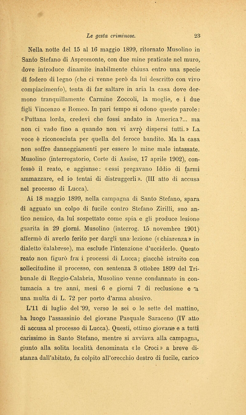 Nella notte del 15 al 16 maggio 1899, ritornato Musolino in Santo Stefano di Aspromonte, con due mine praticate nel muro,, dove introduce dinamite inabilmente chiusa entro una specie di fodero di legno (che ci venne però da lui descritto con viva compiacimento), tenta di far saltare in aria la casa dove dor- mono tranquillamente Carmine Zoccoli, la moglie, e 1 due figli Vincenzo e Romeo. In pari tempo si odono queste parole : «Puttana lorda, credevi che fossi andato in America?... ma non ci vado fino a quando non vi avrò dispersi tutti. » La voce è riconosciuta per quella del feroce bandito. Ma la casa non soffre danneggiajnenti per essere le mine male intassate. Musolino (interrogatorio. Corte di Assise, 17 aprile 1902), con- fessò il reato, e aggiunse: «essi pregavano Iddio di farmi ammazzare, ed io tentai di distruggerli». (Ili atto di accusa nel processo di Lucca). Ai 18 maggio 1899, nella campagna di Santo Stefano, spara di agguato un colpo di fucile contro Stefano Zirlili, suo an- tico nemico, da lui sospettato come spia e gli produce lesione guarita in 29 giorni. Musolino (interrog. 15 novembre 1901); affermò di averlo ferito per dargli una'lezione («chiarenza» in dialetto calabrese), ma esclude l'intenzione d'ucciderlo. Questa reato non figurò frai i processi di Lucca; giacché istruito con sollecitudine il processo, con sentenza 3 ottobre 1899 del Tri- bunale di Reggio-Calabria, Musolino venne condannato in con- tumacia a tre anni, mesi 6 e giorni 7 di reclusione e 'a. una multa di L. 72 per porto d'arma abusivo. L'il di luglio del '99, verso le sei o le sette del mattino,, ha luogo l'assassinio del giovane Pasquale Saraceno (IV atta di accusa al processo di Lucca). Questi, ottimo giovanie e a tutti carissimo in Santo Stefano, mentre si avviava alla campagna^ giunto alla solita località denominata «le Croci» a breve di- stanza dall'abitato, fu colpito all'orecchio destro di fucile, carica