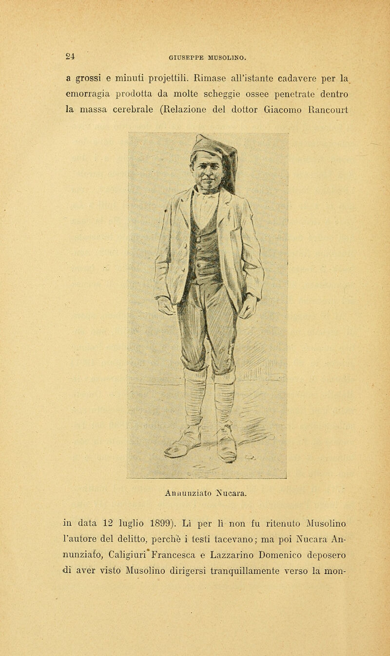 a grossi e minuti proiettili. Rimase all'istante cadavere per la emorragia prodotta da molte scheggie ossee penetrate dentro la massa cerebrale (Relazione del dottor Giacomo Rancourt fX f ^-vf- Aiiìiunziato Nucara. in data 12 luglio 1899). Lì per lì non fu ritenuto Musolino l'autore del delitto, perchè i testi tacevano ; ma poi Nucara An- nunziato, Caligiuri Francesca e Lazzarino Domenico deposero di aver visto Musolino dirigersi tranquillamente verso la mon-