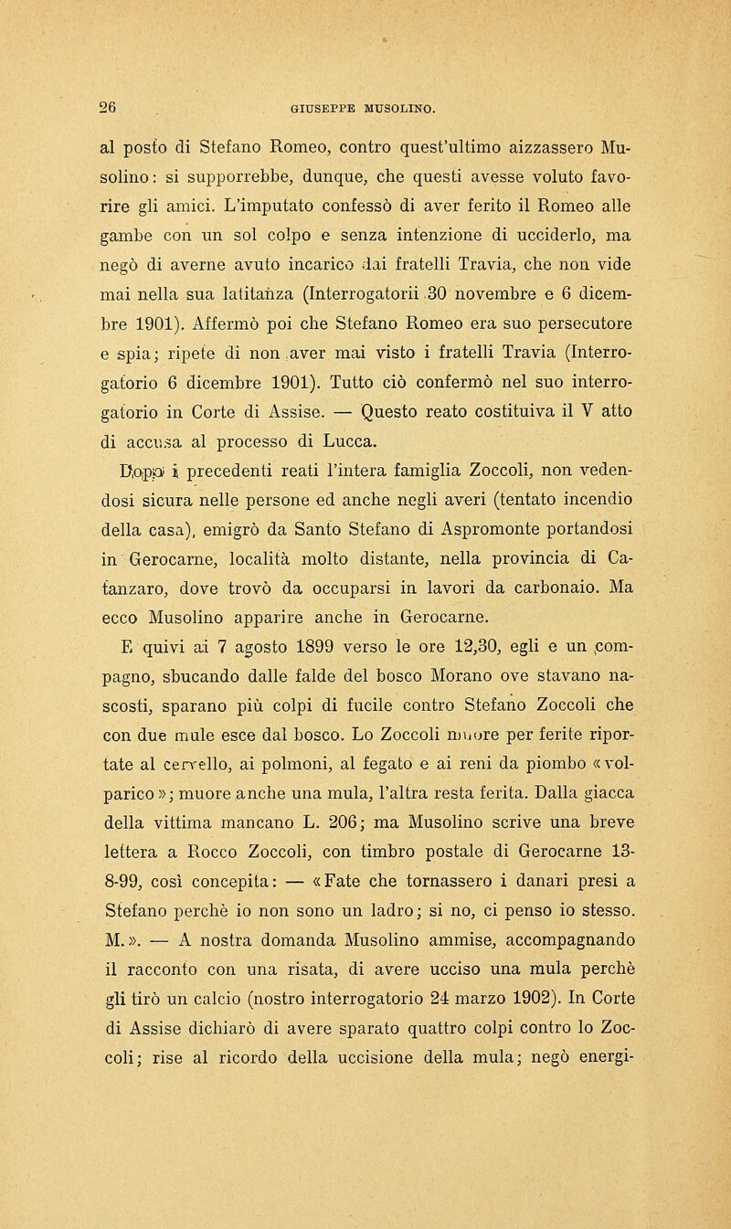 al posto di Stefano Romeo, contro quest'ultimo aizzassero Mu- solino: si supporrebbe, dunque, che questi avesse voluto favo- rire gli amici. L'imputato confessò di aver ferito il Romeo alle gambe con un sol colpo e senza intenzione di ucciderlo, ma negò di averne avuto incarico dai fratelli Travia, che non vide mai nella sua latitanza (Interrogatorii 30 novembre e 6 dicem- bre 1901). Affermò poi che Stefano Romeo era suo persecutore e spia; ripete di non,aver mai visto i fratelli Travia (Interro- gatorio 6 dicembre 1901). Tutto ciò confermò nel suo interro- gatorio in Corte di Assise. — Questo reato costituiva il V atto di accu.sa al processo di Lucca. RopiOi i precedenti reati l'intera famiglia Zoccoli, non veden- dosi sicura nelle persone ed anche negli averi (tentato incendio della casa), emigrò da Santo Stefano di Aspromonte portandosi in Gerocame, località molto distante, nella provincia di Ca- tanzaro, dove trovò da occuparsi in lavori da carbonaio. Ma ecco Musolino apparire anche in Gerocarne. E quivi a;i 7 agosto 1899 verso le ore 12,30, egli e un .com- pagno, sbucando dalle falde del bosco Morano ove stavano na- scosti, sparano più colpi di fucile contro Stefano Zoccoli che con due male esce dal bosco. Lo Zoccoli mvtore per ferite ripor- tate al cervello, ai polmoni, al fegato e ai reni da piombo «vol- parico »; muore anche una mula, l'altra resta ferita. Dalla giacca della vittima mancano L. 206; ma Musolino scrive una breve lettera a Rocco Zoccoli, con timbro postale di Gerocarne 13- 8-99, così concepita: — «Fate che tornassero i danari presi a Stefano perchè io non sono un ladro; si no, ci penso io stesso. M. ». — A nostra domanda Musolino ammise, accompagnando il racconto con una risata, di avere ucciso una mula perchè gli tirò un calcio (nostro interrogatorio 24 marzo 1902). In Corte di Assise dichiarò di avere sparato quattro colpi contro lo Zoc- coli; rise al ricordo della uccisione della mula; negò energi-