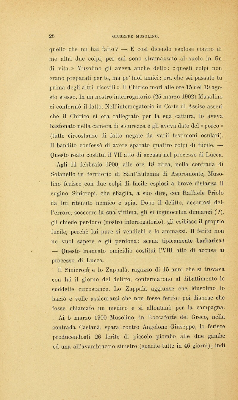 quello che mi hai fatto? — E così dicendo esplose contro di me altri due colpi, per cui sono stramazzato al suolo in fin di vita. » Musolino gli aveva anche detto : « questi colpi non erano preparati per te, ma pe' tuoi amici : ora che sei passato tu prima degli altri, ricevili ». Il Chirico morì alle ore 15 del 19 ago- sto stesso. In un nostro interrogatorio (25 marzo 1902) Musolino ci confermò il fatto. Nell'interrogatorio in Corte di Assise asserì che il Chirico si era rallegrato per la sua cattura, lo aveva bastonato nella camera di sicurezza e gli aveva dato del « porco » (tutte circostanze di fatto negate da varii testimoni oculari). Il bandito confessò di avere sparato quattro colpi di fucile. — Questo reato costituì il VII atto di accusa nel processo di Lucca. Agli 11 febbraio 1900, alle ore 18 circa, nella contrada di Solanello in territorio di Sant'Eufemia di Aspromonte, Muso- lino ferisce con due colpi di fucile esplosi a breve distanza il cugino Sinicropi, che sbaglia, a suo dire, con Raffaele Priolo da lui ritenuto nemico e spia. Dopo il delitto, accortosi del- l'errore, soccorre la sua vittima, gli si inginocchia dinnanzi (?), gli chiede perdono (nostro interrogatorio), gli esibisce il proprio fucile, perchè lui pure si vendichi e lo ammazzi. Il ferito non ne vuol sapere e gli perdona: scena tipicamente barbaricai — Questo mancato omicidio costituì l'VIII atto di accusa al processo di Lucca. Il Sinicropfi e Io Zappala, ragazzo di 15 armi che si trovava con lui il giorno del delitto, confermarono al dibattimento le suddette circostanze. Lo Zappala aggiunse che Musolino lo baciò e volle assicurarsi che non fosse ferito; poi dispose che fosse chiamato un medico e si allontanò per la campagna. Ai 5 marzo 1900 Musolino, in Roccaforte del Greco, nella contrada Castana, spara contro Angelone Giuseppe, lo ferisce producendogli 26 ferite di piccolo piombo alle due gambe ed una all'avambraccio sinistro (guarite tutte in 46 giorni) ; indi