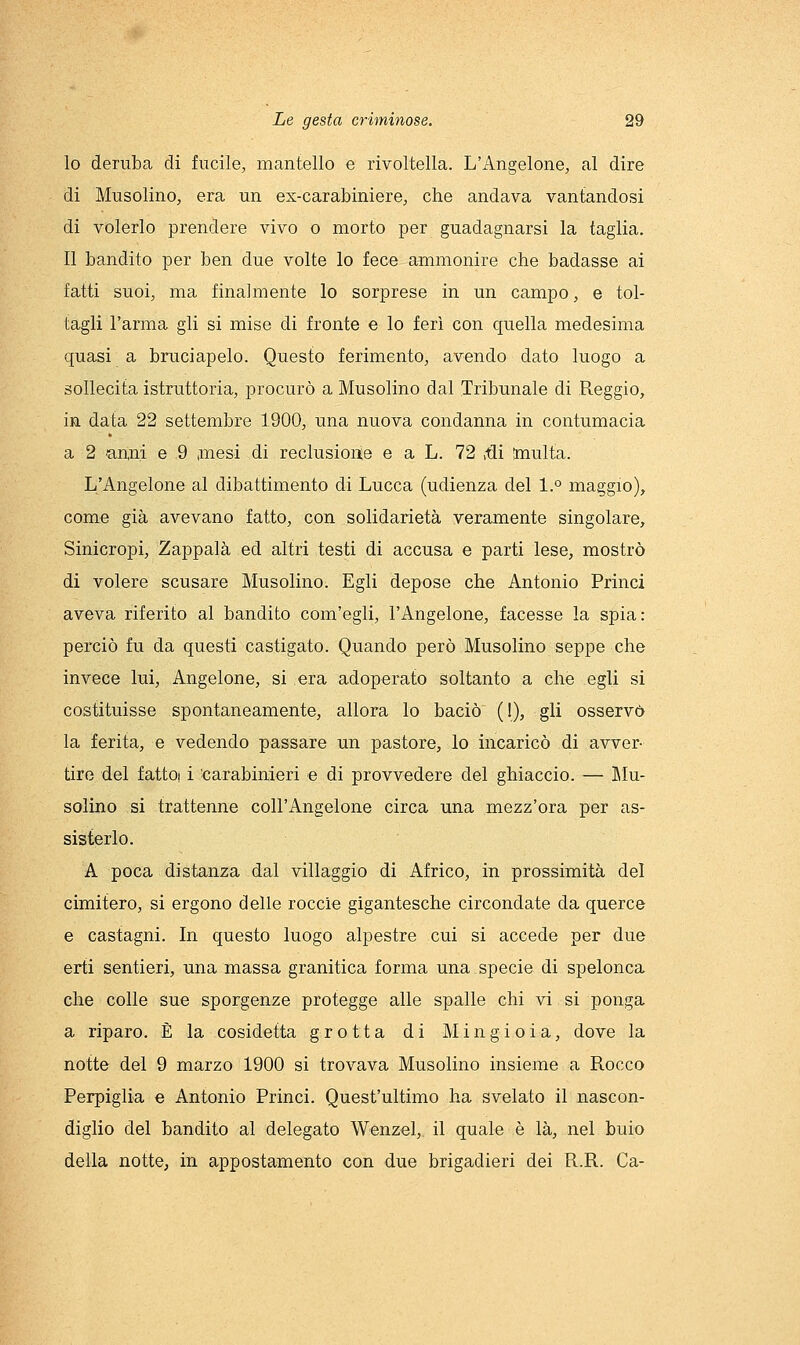 10 deruba di fucile, mantello e rivoltella. L'Angelone, al dire di Musolino, era un ex-carabiniere^ che andava vantandosi di volerlo prendere vivo o morto per guadagnarsi la taglia. 11 bandito per ben due volte lo fece ammonire che badasse ai fatti suoi, ma finalmente lo sorprese in un campo, e tol- tagli l'arma gli si mise di fronte e lo ferì con quella medesima quasi a bruciapelo. Questo ferimento, avendo dato luogo a sollecita istruttoria, procurò a Musolino dal Tribunale di Reggio, in data 22 settembre 1900, una nuova condanna in contumacia a 2 (anni e 9 ,mesi di reclusioite e a L. 72 ,tli multa. L'Angelone al dibattimento di Lucca (udienza del 1.° maggio), come già avevano fatto, con solidarietà veramente singolare, Sinicropi, Zappala ed altri testi di accusa e parti lese, mostrò di volere scusare Musolino. Egli depose che Antonio Princi aveva riferito al bandito com'egli, l'Angelone, facesse la spia: perciò fu da questi castigato. Quando però Musolino seppe che invece lui, Angelone, si era adoperato soltanto a che egli si costituisse spontaneamente, allora lo baciò (1), gli osservò la ferita, e vedendo passare un pastore, lo incaricò di avver- tire del fattoi i ^carabinieri e di provvedere del ghiaccio. — Mu- solino si trattenne coll'Angelone circa una mezz'ora per as- sisterlo. A poca distanza dal villaggio di Africo, in prossimità del cimitero, si ergono delle roccie gigantesche circondate da querce e castagni. In questo luogo alpestre cui si accede per due erti sentieri, una massa granitica forma una specie di spelonca che colle sue sporgenze protegge alle spalle chi vi si ponga a riparo. È la cosidetta grotta di Mingioia, dove la notte del 9 marzo 1900 si trovava Musolino insieme a Rocco Perpiglia e Antonio Princi. Quest'ultimo ha svelato il nascon- diglio del bandito al delegato Wenzel, il quale è là, nel buio della notte, in appostamento con due brigadieri dei R.R. Ca-