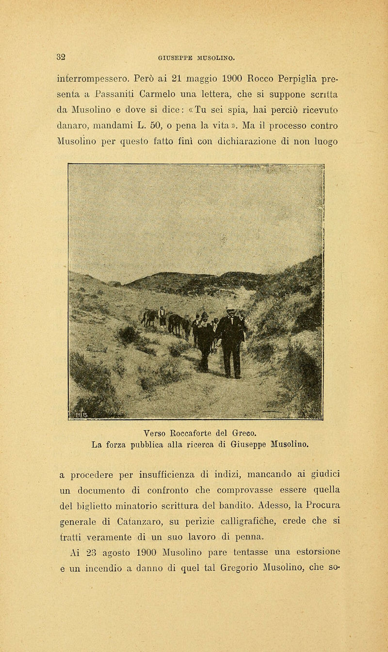 interrompessero. Però ai 21 maggio 1900 Rocco Perpiglia pre- senta a Fassaniti Carmelo una lettera^ che si suppone scritta da Musolino e dove si dice : « Tu sei spia, hai perciò ricevuto danaro, mandami L. 50, o pena la vita ». Ma il processo contro Musolino per questo fatto finì con dichiarazione di non luogo Verso Roccaforte del G-reco. La forza pubblica alla ricerca di Griuseppe Musolino. a procedere per insufficienza di indizi, mancando ai giudici un documento di confronto che comprovasse essere quella del biglietto minatorio scrittura del bandito. Adesso, la Procura generale di Catanzaro, su perizie calligrafiche, crede che si tratti veramente di un suo lavoro di penna. Ai 23 agosto 1900 Musolino pare tentasse una estorsione e un incendio a danno di quel tal Gregorio Musolino, che so-