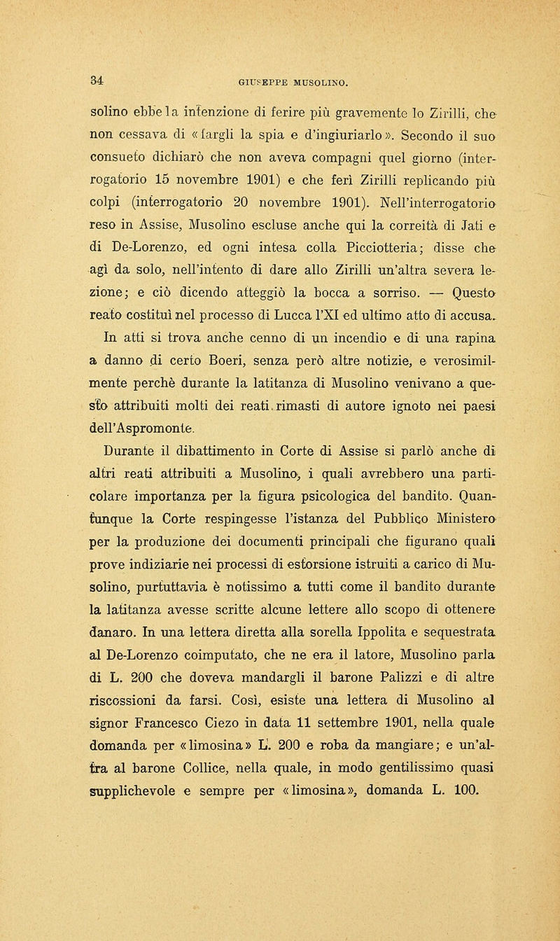 solino ebbe la infenzione di ferire più gravemente lo Zirilli, che non cessava di « fargli la spia e d'ingiuriarlo ». Secondo il suo consueto dichiarò che non aveva compagni quel giorno (inter- rogatorio 15 novembre 1901) e che ferì Zirilli replicando più colpi (interrogatorio 20 novembre 1901). Nell'interrogatorio reso in Assise, Musolino escluse anche qui la correità di Jati e di De-Lorenzo, ed ogni intesa colla Picciotteria ; disse che agì da solo, nell'intento di dare allo Zirilli un'altra severa le- zione; e ciò dicendo atteggiò la bocca a sorriso. — Questo reato costituì nel processo di Lucca l'XI ed ultimo atto di accusa. In atti si trova anche cenno di un incendio e di una rapina a danno di certo Boeri, senza però altre notizie, e verosimil- mente perchè durante la latitanza di Musolino venivano a que- sto attribuiti molti dei reati.rimasti di autore ignoto nei paesi dell'Aspromonte. Durante il dibattimento in Corte di Assise si parlò anche di altri reati attribuiti a Musolino;, i quali avrebbero una parti- colare importanza per la figura psicologica del bandito. Quan- tunque la Corte respingesse l'istanza del Pubblico Ministero per la produzione dei documenti principali che figurano quali prove indiziarie nei processi di estorsione istruiti a carico di Mu- solino, purtuttavia è notissimo a tutti come il bandito durante la latitanza avesse scritte alcune lettere allo scopo di ottenere danaro. In una lettera diretta alla sorella Ippolita e sequestrata al De-Lorenzo coimputato, che ne era il latore, Musolino parla di L. 200 che doveva mandargli il barone Palizzi e di altre riscossioni da farsi. Così, esiste una lettera di Musolino al signor Francesco Ciezo in data 11 settembre 1901, nella quale domanda per «limosina» L'. 200 e roba da mangiare; e un'al- tra al barone Collice, nella quale, in modo gentilissimo quasi supplichevole e sempre per «limosina», domanda L, 100.