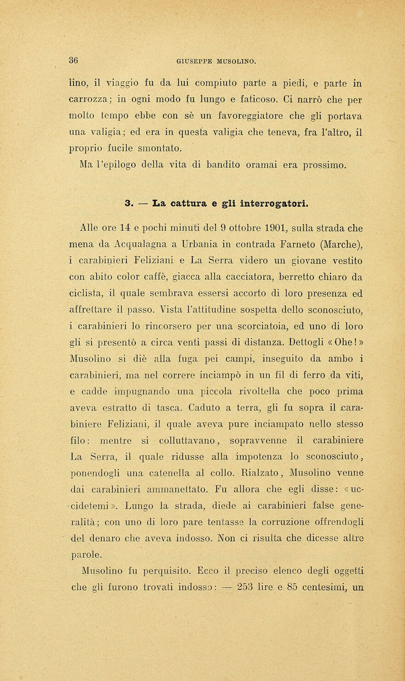 ìino, il viaggio fu da lui compiuto parte a piedi, e parte in carrozza; in ogni modo fu lungo e faticoso. Ci narrò che per molto tempo ebbe con sé un favoreggiatore che gli portava una valigia; ed era in questa valigia che teneva, fra l'altro, il proprio fucile smontato. Ma l'epilogo della vita di bandito oramai era prossimo. 3. — La cattura e gli interrogatori. Alle ore 14 e pochi minuti del 9 ottobre 1901, sulla strada che mena da Acqualagna a Urbania in contrada Farneto (Marche), i carabinieri Feliziani e La Serra videro un giovane vestito con abito color caffè, giacca alla cacciatora, berretto chiaro da ciclista, il quale sembrava essersi accorto di loro presenza ed affrettare il passo. Vista l'attitudine sospetta dello sconosciuto, i carabinieri lo rincorsero per una scorciatoia, ed uno di loro gli si presentò a circa venti passi di distanza. Dettogli « Ohe ! » Musolino si die alla fuga pei campi, inseguito da ambo i carabinieri, ma nel correre inciampò in un fil di ferro da viti, e cadde impugnando una piccola rivoltella che poco prima aveva estratto di tasca. Caduto a terra, gli fu sopra il [cara- biniere Feliziani, il quale aveva pure inciampato nello stesso filo : mentre si colluttavano, sopravvenne il carabiniere La Serra, il quale ridusse alla impotenza lo sconosciuto, ponendogli una catenella al collo. Rialzato, Musolino venne dai carabinieri ammanettato. Fu allora che egli disse: «uc- cidetemi ». Lungo la strada, diede ai carabinieri false gene- ralità; con uno di loro pare tentasse la corruzione offrendogli del denaro che aveva indosso. Non ci risulta che dicesse altre parole. Musolino fu perquisito. Ecco il preciso elenco degli oggetti che gli furono trovati indosso : — 253 lire e 85 centesimi, un