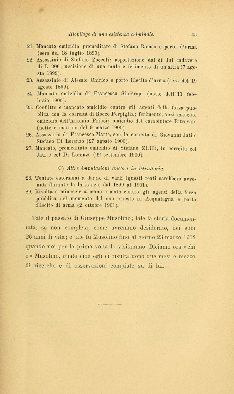 21. Mancato omicidio premeditato di Stefano Romeo e porto d'arma (sera del 18 luglio 1899). 22. Assassinio di Stefano Zoccoli; asportazione dal di lui cadavere di L. 206; uccisione di una mula e ferimento di un'altra (7 ago- sto 1899). 23. Assassinio di Alessio Chirico e porto illecito d'arma (sera del 19 agosto 1899). 24. Mancato omicidio di Francesco Sinicropi (notte dell' 11 feb- braio 1900). 25. Conflitto e mancato omicidio contro gli agenti della forza pub- blica con la correità di Eocco Perpigiia; ferimento, anzi mancato omicidio dell'Antonio Princi; omicidio del carabiniere Ritrovato (notte e mattino del 9 marzo 1900). 26. Assassinio di Francesco Marte, con la correità di Giovanni Jati e Stefano Di Lorenzo (27 agosto 1900). 27. Mancato, premeditato omicidio di Stefano Zirlili, in correità col Jati e col Di Lorenzo (22 settembre 1900). C) Altre imputazioni ancora in istruttoria. 28. Tentate estorsioni a danno di varii (questi reati sarebbero avve- nuti durante la latitanza, dal 1899 al 1901). 29. Rivolta e minaccio a mano armata contro gli agenti della forza pubblica nel momento del suo arresto in Acqualagna e porto illecito di arma (2 ottobre 1901). Tale il passato di Giuseppe Musolino ; tale la storia documen- tata, se non completa, come avremmo desiderato, dei suoi 26 anni di vita; e tale fu Musolino fino al giorno 23 marzo 1902 quando noi per la prima volta lo visitammo. Diciamo ora « chi è» Musolino, quale cioè egli ci risulta dopo due mesi e mezzo di ricerche e di osservazioni compiute su di lui.