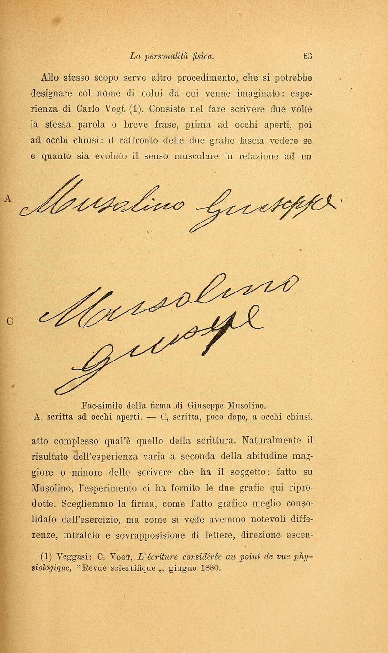 Allo stesso scopo serve altro procedimento, che si potrebbe designare col nome di colui da cui venne imaginato : espe- rienza di Carlo Vogt (1). Consiste nel fare scrivere due volte la stessa parola o breve frase, prima ad occhi aperti, poi ad occhi chiusi: il raffronto delle due grafie lascia vedere se e quanto sia evoluto il senso muscolare in relazione ad un Fac-simile della firma di Giuseppe Musolino. A. scritta ad occhi aperti. — C, scritta, poco dopo, a occhi chiusi. atto complesso qual'ò quello della scrittura. Naturalmente il risultato dell'esperienza varia a seconda della abitudine mag- giore o minore dello scrivere che ha il soggetto: fatto su Musolino, l'esperimento ci ha fornito le due grafie qui ripro- dotte. Scegliemmo la firma, come l'atto grafico meglio conso- lidato dall'esercizio, ma come si vede avemmo notevoli diffe- renze, intralcio e sovrapposisione di lettere, direzione ascen- (1) Veggasi: C. Vogt, L'écriture considérée au point de vue phy- siologique,  Eevue scientifique „, giugno 1880.