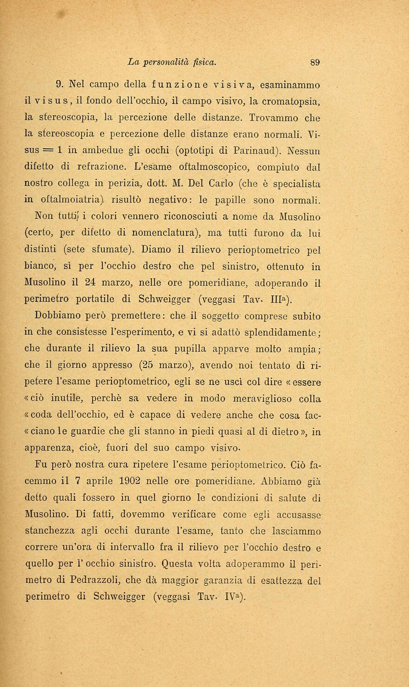 9. Nel campo della funzione visiva, esaminammo il V i s u s, il fondo dell'occhio, il campo visivo, la cromatopsia, la stereoscopia, la percezione delle distanze. Trovammo che la stereoscopia e percezione delle distanze erano normali. Vi- sus = 1 in ambedue gli occhi (optotipi di Parinaud). Nessun difetto di refrazione. L'esame oftalmoscopico, compiuto dal nostro collega in perizia, doti M. Del Carlo (che è specialista in oftalmoiatria), risultò negativo: le papille sono normali. Non tutti! i colori vennero riconosciuti a nome da Musolino (certo, per difetto di nomenclatura), ma tutti furono da lui distinti (sete sfumate). Diamo il rilievo perioptometrico pel bianco, sì per l'occhio destro che pel sinistro, ottenuto in Musolino il 24 marzo, nelle ore pomeridiane, adoperando il perimetro portatile di Schweigger (veggasi Tav. 111^). Dobbiamo però premettere: che il soggetto comprese subito in che consistesse l'esperimento, e vi si adattò splendidamente ; che durante il rilievo la sua pupilla apparve molto ampia; che il giorno appresso (25 marzo), avendo noi tentato di ri- petere l'esame perioptometrico, egli se ne uscì col dire « essere «ciò inutile, perchè sa vedere in modo meraviglioso colla «coda dell'occhio, ed è capace di vedere anche che cosa fac- « ciano le guardie che gli stanno in piedi quasi al di dietro», in apparenza, cioè, fuori del suo campo visivo. Fu però nostra cura ripetere l'esame perioptometrico. Ciò fa- cemmo il 7 aprile 1902 nelle ore pomeridiane. Abbiamo già detto quali fossero in quel giorno le condizioni di salute di Musolino. Di fatti, dovemmo verificare come egli accusasse stanchezza agli occhi durante l'esame, tanto che lasciammo correre un'ora di intervallo fra il rilievo per l'occhio destro e quello per ì' occhio sinistro. Questa volta adoperammo il peri- metro di Pedrazzoli, che dà maggior garanzia di esattezza del perimetro di Schweigger (veggasi Tav- IV^).