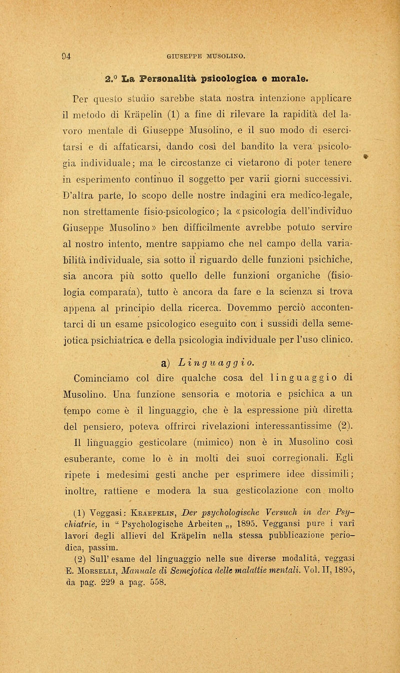 2.° La Personalità psicologica e morale. Per questo studio sarebbe stata nostra intenzione applicare il metodo di Krapelin (1) a fine di rilevare la rapidità del la- voro mentale di Giuseppe Musolino, e il suo modo di eserci- tarsi e di affaticarsi, dando cosi del bandito la vera' psicolo- gia individuale; ma le circostanze ci vietarono di poter tenere in esperimento continuo il soggetto per varii giorni successivi. D'altra parte, lo scopo delle nostre indagini era medico-legale, non strettamente fisio-psicologico; la «psicologia dell'individuo Giuseppe Musolino » ben difficilmente avrebbe potuto servire al nostro intento, mentre sappiamo che nel campo della varia- bilità individuale, sia sotto il riguardo delle funzioni psichiche, sia ancora più sotto quello delle funzioni organiche (fisio- logia comparata), tutto è ancora da fare e la scienza si trova appena al principio della ricerca. Dovemmo perciò acconten- tarci di un esame psicologico eseguito con i sussidi della seme- iotica psichiatrica e della psicologia individuale per l'uso clinico. a) Linguaggio. Cominciamo col dire qualche cosa del linguaggio di Musolino. Una funzione sensoria e motoria e psichica a un tempo come è il linguaggio, che è la espressione più diretta del pensiero, poteva offrirci rivelazioni interessantissime (2). Il linguaggio gesticolare (mimico) non è in Musolino così esuberante, come lo è in molti dei suoi corregionali. Egli ripete i medesimi gesti anche per esprimere idee dissimili; inoltre, rattiene e modera la sua gesticolazione con. molto (1) Veggasi : Kraepelin, Der psychologische Versuch in der Psy- cUatrie, in  Psychologische Arbeiten „, 1895. Veggansi pure i vari lavori degli allievi del Krapelin nella stessa pubblicazione perio- dica, passim. (2) Suir esame del linguaggio nelle sue diverse modalità, veggasi E. Morselli, Manuale di Semeiotica delle malattie mentali. Voi. IT, 1895, da pag. 229 a pag. 558,