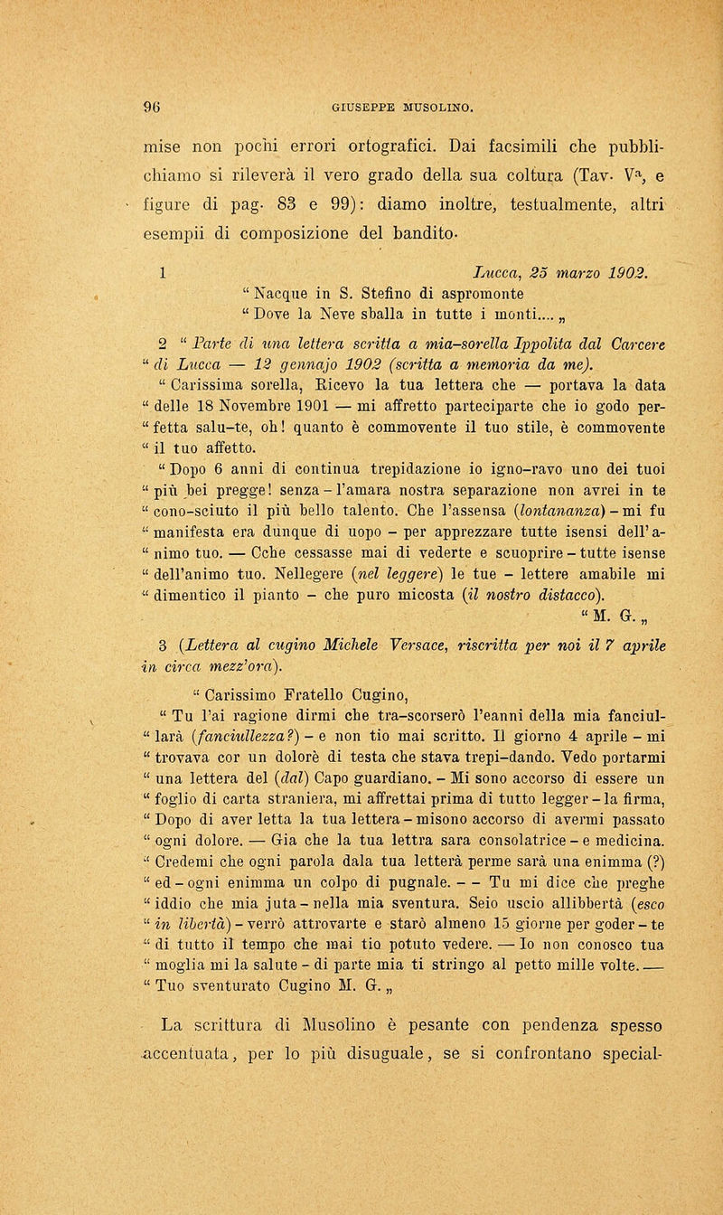 mise non pochi errori ortografici. Dai facsiraili che pubbli- chiamo si rileverà il vero grado della sua coltura (Tav- V% e figure di pag- 83 e 99) : diamo inoltre, testualmente, altri esempii di composizione del bandito- 1 Lucca, 25 marzo 1902.  Nacque in S. Stefino di aspromonte  Dove la Neve sballa in tutte i monti.... „ 2  Farte di una lettera scritta a mia-sorella Ippolita dal Carcere  di Lucca — 12 gennajo 1902 (scritta a memoria da me).  Carissima sorella, Ricevo la tua lettera che — portava la data  delle 18 Novembre 1901 — mi affretto parteciparte che io godo per-  fetta salu-te, oh ! quanto è commovente il tuo stile, è commovente  il tuo affetto.  Dopo 6 anni di continua trepidazione io igno-ravo uno dei tuoi  pili bei pregge! senza-l'amara nostra separazione non avrei in te  cono-sciuto il pili bello talento. Che l'assensa {lontananza) - mi fu  manifesta era dunque di uopo - per apprezzare tutte isensi dell' a-  nimo tuo. — Oche cessasse mai di vederte e scuoprire - tutte isense  dell'animo tuo. Nellegere {nel leggere) le tue - lettere amabile mi  dimentico il pianto - che puro micosta {il nostro distacco).  M, G. „ 3 {Lettera al cugino Michele Versace, riscritta per noi il 7 aprile in circa mezz'ora).  Carissimo Fratello Cugino,  Tu l'ai ragione dirmi che tra-scorserò l'eanni della mia fanciul-  larà [fanciullezza?) - e non tio mai scritto. Il giorno 4 aprile - mi  trovava cor un dolore di testa che stava trepi-dando. Vedo portarmi  una lettera del {dal) Capo guardiano. - Mi sono accorso di essere un  foglio di carta straniera, mi affrettai prima di tutto legger-la firma,  Dopo di aver letta la tua lettera - misono accorso di avermi passato  ogni dolore. — Già che la tua lettra sarà consolatrice-e medicina.  Crederai che ogni parola dala tua Ietterà perme sarà una enimma (?) ed-ogni enimma un colpo di pugnale. — Tu mi dice che preghe iddio che mia juta-nella mia sventura. Seio uscio allibbertà (esco in libertà) - Yevrò attrovarte e starò almeno 15 giorne per goder - te di tutto il tempo che mai tio potuto vedere. —Io non conosco tua  moglia mi la salute - di parte mia ti stringo al petto mille volte  Tuo sventurato Cugino M. G. „ La scrittura di Musolino è pesante con pendenza spesso accentuata, per lo più disuguale, se si confrontano special-