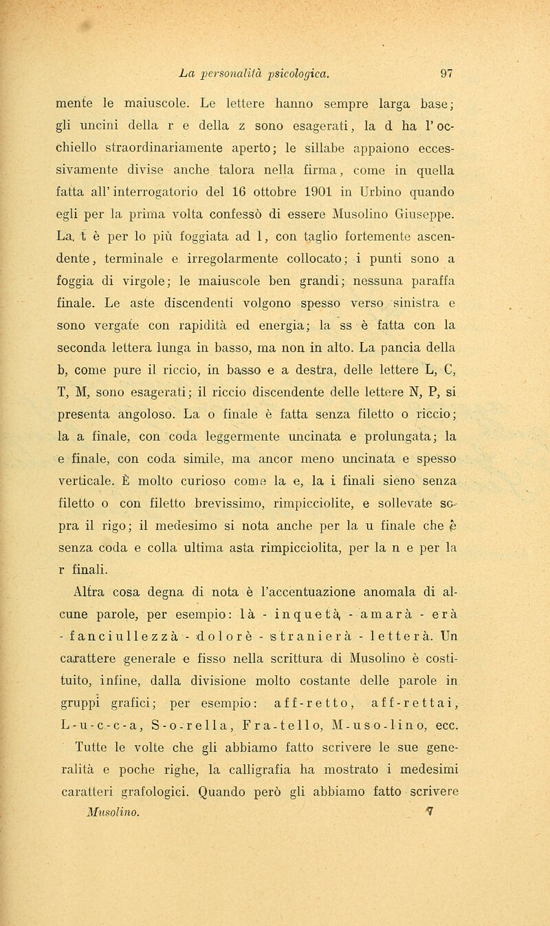 mente le maiuscole. Le lettere hanno sempre larga base; gli uncini della r e della z sono esagerati, la d ha l'oc- chiello straordinariamente aperto; le sillabe appaiono ecces- sivamente divise anche talora nella firma, come in quella fatta all' interrogatorio del 16 ottobre 1901 in Urbino quando egli per la prima volta confessò di essere Musolino Giuseppe. La. t è per lo più foggiata ad 1, con taglio fortemente ascen- dente, terminale e irregolarmente collocato; i punti sono a foggia di virgole; le maiuscole ben grandi; nessuna paraffa finale. Le aste discendenti volgono spesso verso sinistra e sono vergate con rapidità ed energia; la ss è fatta con la seconda lettera lunga in basso, ma non in alto. La pancia della b, come pure il riccio, in basso e a destra, delle lettere L, C, T, M, sono esagerati; il riccio discendente delle lettere N, P, si presenta angoloso. La o finale è fatta senza filetto o riccio; la a finale, con coda leggermente macinata e prolungata; la e finale, con coda simile, ma ancor meno uncinata e spesso verticale. È molto curioso come la e, la i finali sieno senza filetto o con filetto brevissimo, rimpicciolite, e sollevate so- pra il rigo; il medesimo si nota anche per la u finale che ^ senza coda e colla ultima asta rimpicciolita, per la n e per la r finali. Altra cosa degna di nota è l'accentuazione anomala di al- cune parole, per esempio : là - inquetià, -amara - era - fanciullezza - dolore - straniera - lettera. Un carattere generale e fisso nella scrittura di Musolino è costi- tuito, infine, dalla divisione molto costante delle parole in gruppi grafici ; per esempio : aff-retto, aff-rettai, L-u-c-c-a, S-o-rella, Fra-telio, M-uso-lino, ecc. Tutte le volte che gli abbiamo fatto scrivere le sue gene- ralità e poche righe, la calligrafia ha mostrato i medesimi caratteri grafologici. Quando però gli abbiamo fatto scrivere Musolino. '7