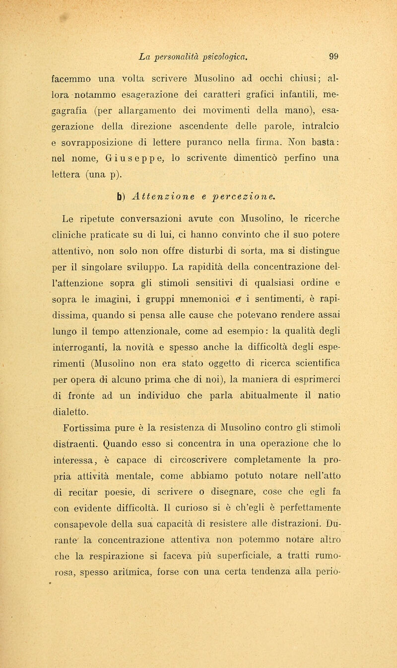 facemmo una volta scrivere Musolino ad occhi chiusi; al- lora notammo esagerazione dei caratteri grafici infantili, rae- gagrafia (per allargamento dei movimenti della mano), esa- gerazione della direzione ascendente delle parole, intralcio e sovrapposizione di lettere puranco nella firma. Non basta: nel nome, Giuseppe, lo scrivente dimenticò perfino una lettera (una p). b) Attenzione e ^percezione. Le ripetute conversazioni avute con Musolino, le ricerche cliniche praticate su di lui, ci hanno convinto che il suo potere attentivò, non solo non offre disturbi di sorta, ma si distingue per il singolare sviluppo. La rapidità della concentrazione del- l'attenzione sopra gli stimoli sensitivi di qualsiasi ordine e sopra le imagini, i gruppi mnemonici e i sentimenti, è rapi- dissima, quando si pensa alle cause che potevano rendere assai lungo il tempo attenzionale, come ad esempio: la qualità degli interroganti, la novità e spesso anche la difficoltà degli espe- rimenti (Musolino non era stato oggetto di ricerca scientifica per opera di alcuno prima che di noi), la maniera di esprimerci di fronte ad un individuo che parla abitualmente il natio dialetto. Fortissima pure è la resistenza di Musolino contro gli stimoli distraenti. Quando esso si concentra in una operazione che lo interessa, è capace di circoscrivere completamente la pro- pria attività mentale, come abbiamo potuto notare nell'atto di recitar poesie, di scrivere o disegnare, cose che egli fa con evidente difficoltà. Il curioso si è ch'egli è perfettamente consapevole della sua capacità di resistere alle distrazioni. Du- rante la concentrazione attentiva non potemmo notare altro che la respirazione si faceva più superficiale, a tratti rumo- rosa, spesso aritmica, forse con una certa tendenza alla perio-