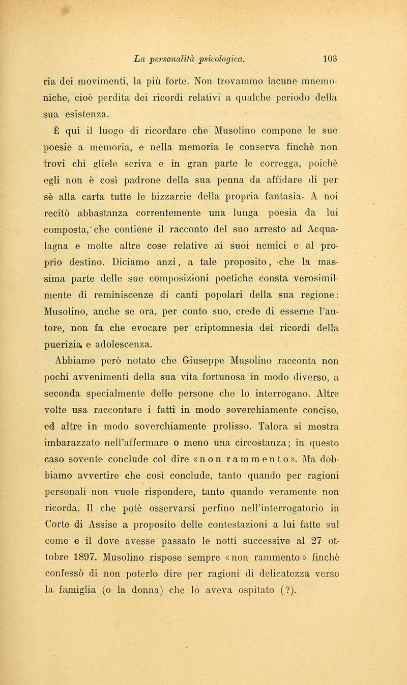 ria dei movimenti, la più forte. Non trovammo lacune mnemo- niche, cioè perdita dei ricordi relativi a qualche periodo della sua esistenza. È qui il luogo di ricordare che Musolino compone le sue poesie a memoria, e nella memoria le conserva finché non trovi chi gliele scriva e in gran parte le corregga, poiché egli non é così padrone della sua penna da affidare di per sé alla carta tutte le bizzarrie della propria fantasia- k. noi recitò abbastanza correntemente una lunga poesia da lui composta,che contiene il racconto del suo arresto ad Acqua- lagna e molte altre cose relative ai suoi nemici e al pro- prio destino. Diciamo anzi, a tale proposito, 'che la mas- sima parte delle sue composizioni poetiche consta verosimil- mente di reminiscenze di canti popolari della sua regione: Musolino, anche se ora, per conto suo, crede di esserne l'au- tore, non fa che evocare per criptomnesia dei ricordi della puerìzia e adolescenza. Abbiamo però notato che Giuseppe Musolino racconta non pochi avvenimenti della sua vita fortunosa in modo diverso, a seconda specialmente delle persone che lo interrogano. Altre volte usa raccontare i fatti in modo soverchiamente conciso, ed altre in modo soverchiamente prolisso. Talora si mostra imbarazzato nell'afformare o meno una circostanza; in questo caso sovente conclude col dire «non rammento». Ma dob- biamo avvertire che così conclude, tanto quando per ragioni personali non vuole rispondere, tanto quando veramente non ricorda. Il che potè osservarsi perfino nell'interrogatorio in Corte di Assise a proposito delle contestazioni a lui fatte sul come e il dove avesse passato le notti successive al 27 ot- tobre 1897. Musolino rispose sempre « non rammento » finché confessò di non poterlo dire per ragioni di delicatezza verso la famiglia (o la donna) che lo aveva ospitato (?).