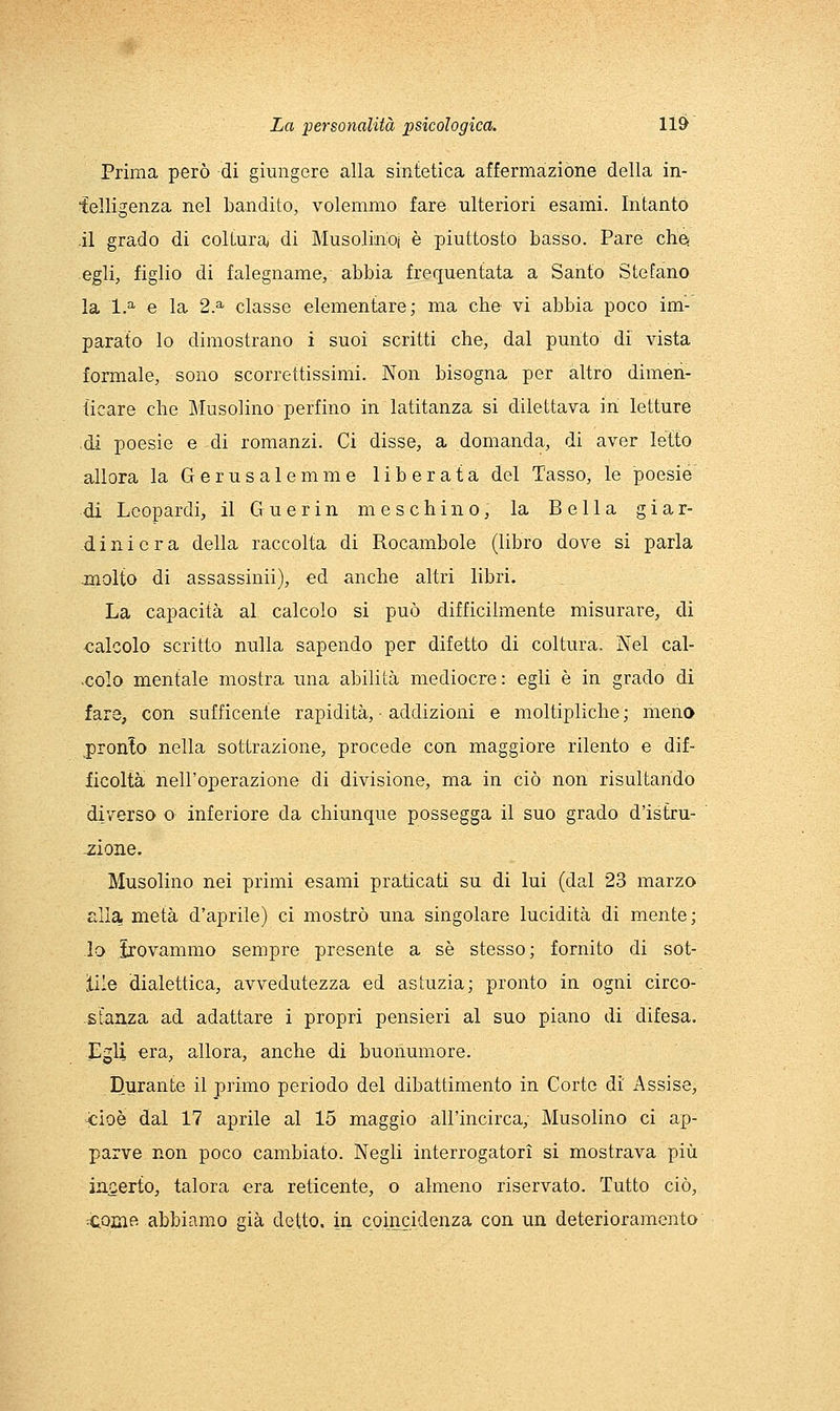 Prima però di giungere alla sintetica affermazione della in- ielligenza nel bandito, volemmo fare ulteriori esami. Intanto .il grado di coltura di Musoliiioi è piuttosto basso. Pare che- egli, figlio di falegname, abbia frequentata a Santo Stefano la 1.^ e la 2.^ classe elementare; ma che vi abbia poco im- parato lo dimostrano i suoi scritti che, dal punto di vista formale, sono scorrettissimi. Non bisogna per altro dimen- ticare che Musolino perfino in latitanza si dilettava in letture di poesie e di romanzi. Ci disse, a domanda, di aver letto allora la Gerusalemme liberata del Tasso, le poesie di Leopardi, il G u e r i n meschino, la Bella giar- diniera della raccolta di Rocambole (libro dove si parla jnolto di assassinii), ed anche altri libri. La capacità al calcolo si può difficilmente misurare, di calcolo scritto nulla sapendo per difetto di coltura. Nel cal- -colo mentale mostra una abilità mediocre: egli è in grado di fare, con sufficente rapidità, ■ addizioni e moltipliche; meno .pronto nella sottrazione, procede con maggiore rilento e dif- ficoltà nell'operazione di divisione, ma in ciò non risultando diverso o inferiore da chiunque possegga il suo grado d'istru- -zione. Musolino nei primi esami praticati su di lui (dal 23 marzo alla metà d'aprile) ci mostrò una singolare lucidità di mente; lo irovammo sempre presente a sé stesso; fornito di sot- ìile dialettica, avvedutezza ed astuzia; pronto in ogni circo- stanza ad adattare i propri pensieri al suo piano di difesa. Egli era, allora, anche di buonumore. Durante il primo periodo del dibattimento in Corte di Assise, Jcioè dal 17 aprile al 15 maggio all'incirca, Musolino ci ap- parve non poco cambiato. Negli interrogatori si mostrava più incerto, talora era reticente, o almeno riservato. Tutto ciò, ^cocift abbiamo già detto, in coincK^enza con un deterioramento