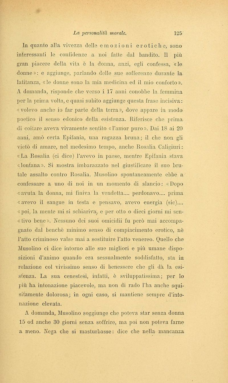 In quanto alla vivezza delle emozioni erotiche;, sono interessanti le confidenze a noi fatte dal bandito. Il più gran piacere della vita è la donna, anzi, egli confessa, «le donne»: e aggiunge, parlando delle sue sofferenze durante la latitanza, « le donne sono la mia medicina ed il mio conforto », A domanda, risponde che verso i 17 anni conobbe la,femmina per la prim.a volta, e quasi subito aggiunge questa frase incisiva : «volevo anche io far parte della terra», dove appare in modo poetico il senso edonico della esistenza. Riferisce che prima di coitare aveva vivamente sentito «l'amor puro». Dai 18 ai 20 anni, amò certa Epifania, una ragazza bruna; il che non gli vietò di amare, nel medesimo tempo, anche Rosalia Caligiuri : «La Rosalia (ci dice) l'avevo in paese, mentre Epifania stava «lontana». Si mostra imbarazzato nel giustificare il suo bru- tale assalto contro Rosalia. Musolino spontaneamente ebbe a confessare a uno di noi in un momento di slancio : « Dopo «avuta la donna, mi finiva la vendetta.... perdonavo.... prima « avevo il sangue in testa e pensavo, avevo energia (sic).... «poi, la mente mi si schiariva;, e per otto o dieci giorni mi sen- «tivo bene». Nessuno dei suoi omicidii fu però mai accompa- gnato dal benché minimo senso di compiacimento erotico, ne l'atto criminoso valse mai a sostituire l'atto venereo. Quello che Musolino ci dice intorno alle sue migliori e più umane dispo- sizioni d'animo quando era sessualmente soddisfatto, sta in relazione col vivissimo senso di benessere che gli dà la esi- stenza. La sua cenestesi, infatti, è sviluppatissima; per lo più ha intonazione piacevole, ma non di rado l'ha anche squi- sitamente dolorosa; in ogni caso, si mantiene sempre d'into- nazione elevata. A domanda, Musolino soggiunge che poteva star senza donna 15 od anche 30 giorni senza soffrire, ma poi non poteva farne a meno. Nega che si masturbasse : dice che nella mancanza