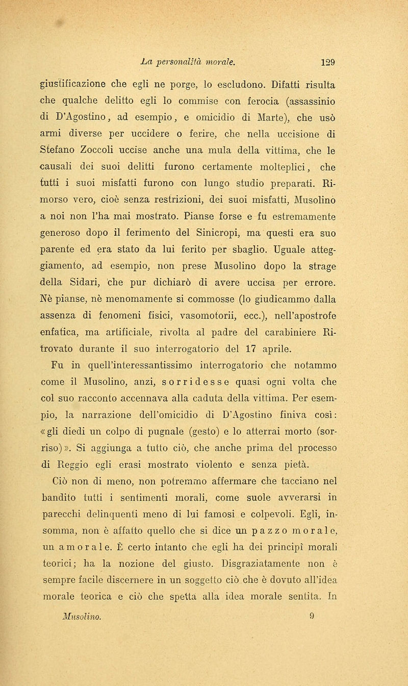 giustificazione che egli ne porge, lo escludono. Difatti risulta che qualche delitto egli lo commise con ferocia (assassinio di D'Agostino, ad esempio, e omicidio di Marte), che usò armi diverse per uccidere o ferire, che nella uccisione di Stefano Zoccoli uccise anche una mula della vittima, che le causali dei suoi delitti furono certamente molteplici, che tutti i suoi misfatti furono con lungo studio preparati. Ri- morso vero, cioè senza restrizioni, dei suoi misfatti, Musolinò a noi non l'ha mai mostrato. Pianse forse e fu estremamente generoso dopo il ferimento del Sinicropi, ma questi era suo parente ed era stato da lui ferito per sbaglio. Uguale atteg- giamento, ad esempio, non prese Musolinò dopo la strage della Sidari, the pur dichiarò di avere uccisa per errore. Né pianse, né menomamente si commosse (lo giudicammo dalla assenza di fenomeni fisici, vasomotorii, ecc.), nell'apostrofe enfatica, ma artificiale, rivolta al padre del carabiniere Pd- trovato durante il suo interrogatorio del 17 aprile. Fu in quell'interessantissimo interrogatorio che notammo come il Musolinò, anzi, sorridesse quasi ogni volta che col suo racconto accennava alla caduta della vittima. Per esem- pio, la narrazione dell'omicidio di D'Agostino finiva così: «gli diedi un colpo di pugnale (gesto) e lo atterrai morto (sor- riso) ». Si aggiunga a tutto ciò, che anche prima del processo di Reggio egli erasi mostrato violento e senza pietà. Ciò non di meno, non potremmo affermare che tacciano nel bandito tutti i sentimenti morali, come suole avverarsi in parecchi delinquenti meno di lui famosi e colpevoli. Egli, in- somma, non è affatto quello che si dice un pazzo morale, un amorale. È certo intanto che egli ha dei principi morali teorici; ha la nozione del giusto. Disgraziatamente non è sempre facile discernere in un soggetto ciò che è dovuto all'idea morale teorica e ciò che spetta alla idea morale sentita. In Musolinò. 9