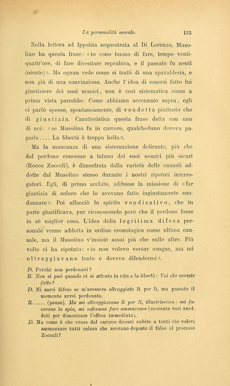 Nella lettera ad Ippolita sequestrata al Di Lorenzo, Muso- lino ha questa frase : « io sono buono di fare, tempo venti- quattr'ore, di fare diventare reprubica, e il passato fu nenti (niente) ». Ma ognun vede come si tratti di una spavalderia, e non già di una convinzione. Anche l'idea di essersi fatto lui giustiziere dei suoi nemici, non è così sistematica come a prima vista parrebbe. Come abbiamo, accennato sopra, egli ci parlò spesso, spontaneamente, di vendetta piuttosto che di giustizia. Caratteristica questa frase detta con uno di noi : « se Musolino fu in carcere, qualcheduno doveva pa- garla .... La libertà è troppo bella », Ma la mancanza di una sistemazione delirante, più che dal perdono concesso a taluno dei suoi nemici più sicuri (Rocco Zoccoli), è dimostrata dalla varietà delle causali ad- dotte dal Musolino stesso durante i nostri ripetuti interro- gatori. Egli, di primo acchito, addusse la missione di «far giustizia di coloro che lo avevano fatto ingiustamente con- dannare ». Poi affacciò lo spirito vendicativo, che in parte giustificava, pur riconoscendo però che il perdono fosse in sé miglior cosa. L'idea della legittima difesa per- sonale venne addotta in ordine cronologico come ultima cau- sale, ma il Musolino v'insistè assai più che sulle altre. Più volte ci ha ripetuto: «io non volevo versar sangue, ma mi oltraggiavano tanto e dovevo difendermi ». D. Perchè non perdonavi ? R. Non si può quando vi si attenta la vita e la libertà : Voi che avreste fatto? D. Mi sarei difeso se m'avessero oltraggiato lì per lì, ma passato il momento avrei perdonato. B (pausa). Ma mi oltraggiavano lì per lì, illustrissimo ; mi fa- cevano la spia, mi volevano fare ammazzare (racconta vari aned- doti per dimostrare l'offesa immediata). D. Ma come è che evaso dal carcere dicesti subito a tutti che volevi ammazzare tutti coloro che avevano deposto il falso al processo Zoccoli?