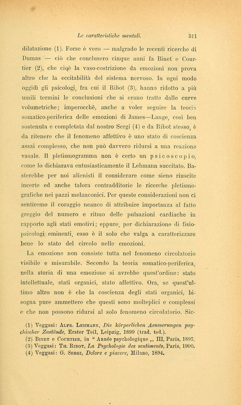 dilatazione (1). Forse è vero — malgrado le recenti ricerche di Dumas — ciò che conclusero cinque anni fa Binet e Cour- tier (2), che ciqè la vaso-costrizione da emozioni non prova altro che la eccitahilità del sistema nervoso. In ogni modo oggidì gli psicologi^ fra cui il Ribot (3), hanno ridotto a più umili termini le conclusioni che si erano tratte dalle curve volumetriche; imperocché, anche a voler seguire la teoria somatico-periferica delle emozioni di James—Lange, così ben sostenuta e completata dal nostro Sergi (4) e da Ribot stesso, è da ritenere che il fenomeno affettivo è uno stato di coscienza assai complesso, che non può davvero ridursi a una reazione vasale. Il pletismogramma non è certo un psicoscopio, come lo dichiarava entusiasticamente il Lehmann succitato. Ba- sterebbe per noi alienisti il considerare come sieno riuscite incerte ed anche talora contradditorie le ricerche pietismo- grafiche nei pazzi melanconici. Per queste considerazioni non ci sentiremo il coraggio neanco di attribuire importanza al fatto greggio del numero e ritmo delle pulsazioni cardiache in rapporto agli stati emotivi; eppure, per dichiarazione di fisio- psicologi eminenti, esso è il solo che valga a caratterizzare bene lo stato del circolo nelle emozioni. La emozione non consiste tutta nel fenomeno circolatorio visibile e misurabile. Secondo la teoria somatico-periferica, nella storia di una emozione si avrebbe quest'ordine: stato intellettuale, stati organici, stato affettivo. Ora, se quest'ul- timo altro non è che la coscienza degli stati organici, bi- sogna pure ammettere che questi sono molteplici e complessi e che non possono ridursi al solo fenomeno circolatorio. Sic- (1) Veggasi: Alfe. Lehmann, Die koriìerliclien Aeusserungen psy- cMsclier Zustànde, Erster Teil, Leipzig, 1899 (trad. ted.). (2) Binet e Couetier, in  Année psychologique „, III, Paris, 1897. (3) Veggasi : Th. Eibot, La Psycliologie des sentiments, Paris, 1900. (4) Veggasi: G. Sekgi, Dolore e ])iacere, Milano, 1894.