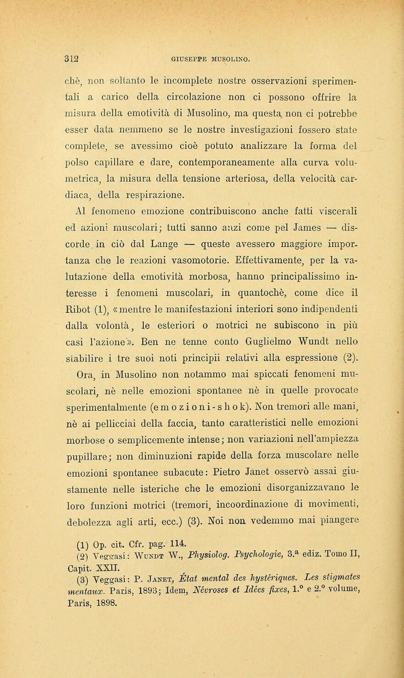 che, non soltanto le incomplete nostre osservazioni sperimen- tali a carico della circolazione non ci possono offrire la misura della emotività di Musolino, ma questa non ci potrebbe esser data nemmeno se le nostre investigazioni fossero state complete^ se avessimo cioè potuto analizzare la forma del polso capillare e dare, contemporaneamente alla curva volu- metrica, la misura della tensione arteriosa, della velocità car- diaca^ della respirazione. Al fenomeno emozione contribuiscono anche fatti viscerali ed azioni muscolari; tutti sanno anzi come pel James — dis- corde in ciò dal Lange — queste avessero maggiore impor- tanza che le reazioni vasomotorie. Effettivamente, per la va- lutazione della emotività morbosa, hanno principalissirao in- teresse i fenomeni muscolari, in quantochè, come dice il Ribot (1), «mentre le manifestazioni interiori sono indipendenti dalla volontà j le esteriori o motrici ne subiscono in più casi l'azione». Ben ne terme conto Guglielmo Wundt nello stabilire i tre suoi noti principii relativi alla espressione (2). Ora, in Musolino non notammo mai spiccati fenomeni mu- scolari, né nelle emozioni spontanee né in quelle provocate sperimentalmente (e m o z i o n i - s h o k). Non tremori alle mani^ né ai pellicciai della faccia, tanto caratteristici nelle emozioni morbose o semplicemente intense ; non variazioni nell'ampiezza pupillare; non diminuzioni rapide della forza muscolare nelle emozioni spontanee subacute: Pietro Janet osservò assai giu- stamente nelle isteriche che le emozioni disorganizzavano le loro funzioni motrici (tremori, incoordinazione di movimenti, debolezza agli arti, ecc.) (3). Noi non. vedemmo mai piangere (1) Op. cit. Cfr. pag. 114. (2) Vea-s,-asi : Wundt W., Physiolog. Psychologie, 3.^ ediz. Tomo II, Capit. xxn. (3) Veggasi: P. Jaitot, État mental des hystériques. Les sHgmates mentaux. Paris, 1893; Idem, Névroses et Idées fixes, 1.° e 2.° volume, Paris, 1898.