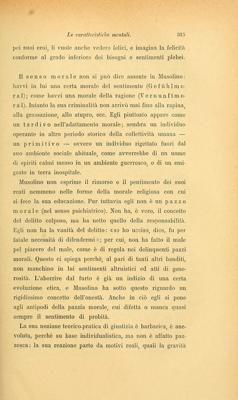 pei suoi eroi^ li vuole anche vedere felici, e imagina la felicità conforme al grado inferiore dei bisogni e sentimenti plebei. Il s e n s o morale non si può dire assente in Musolino : havvi in lui una certa morale del sentimento (G e f ii h 1 m o- ral); come havvi una morale della ragione (Vernunftmo- ral). Intanto la sua criminalità non arrivò mai fino alla rapina, alla grassazione, allo stupro, ecc. Egli piuttosto appare come un tardivo nell'adattamento morale; sembra un individuo operante in altro periodo storico della collettività umana — un primitivo — ovvero un individuo rigettato fuori dal suo ambiente sociale abituale, come avverrebbe di un uomo di spiriti calmi messo in un ambiente guerresco, o di un emi- grato in terra inospitale. Musolino non esprime il rimorso e il pentimento dei suoi reati nemmeno nelle forme della morale religiosa con cui si fece la sua educazione. Pur tuttavia egli non è un pazzo morale (nel senso psichiatrico). Non ha, è vero, il concetto del delitto colposo, ma ha netto quello della responsabilità. Egli non ha la vanità del delitto: «se ho ucciso, dice, fu per fatale necessità di difendermi»; per cui, non ha fatto il male pel piacere del male, come è di regola nei delinquenti pazzi morali. Questo ci spiega perchè, al pari di tanti altri banditi, non manchino in lui sentimenti altruistici ed atti di gene- rosità. L'aborrire dal furto è già un indizio di una certa evoluzione etica, e Musolino ha sotto questo riguardo un rigidissimo concetto dell'onestà. Anche in ciò egli si pone agli antipodi della pazzia morale, cui difetta o manca quasi sempre il sentimento di probità. La sua nozione teorico-pratica di giustizia è barbarica, è ane- voluta, perchè su base individualistica, ma non è affatto paz- zesca: la sua reazione parte da motivi reali, quali la gravità