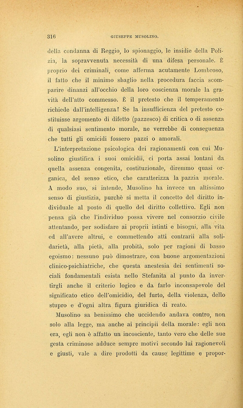 della condanna di Reggio, lo spionaggio, le insidie della Poli- zia, la sopravvenulìa necessità di una difesa personale. È proprio dei criminali, come afferma acutamente Lombroso, il fatto che il minimo sbaglio nella procedura faccia scom- parire dinanzi all'occhio della loro coscienza morale la gra- vità dell'atto commesso. È il pretesto che il temperamento richiede dall'intelligenza f Se la insufficienza del pretesto co- stituisse argomento di difetto (pazzesco) di critica o di assenza di qualsiasi sentimento morale, ne verrebbe di conseguenza che tutti gli omicidi fossero pazzi o amorali. L'interpretazione psicologica dei ragionamenti con cui Mu- solino giustifica i suoi omicidii, ci porta assai lontani da quella assenza congenita, costituzionale, diremmo quasi or- ganica, del senso etico, che caratterizza la pazzia morale. A modo suo, si intende, Musolino ha invece un altissimo senso di giustizia, purché si metta il concetto del diritto in- dividuale al posto di quello del diritto collettivo. Egli non pensa già che l'individuo possa vivere nel consorzio civile attentando, per sodisfare ai proprii istinti e bisogni, alla vita ed all'avere altrui, e commettendo atti contrarli alla soli- darietà, alla pietà, alla probità, solo per ragioni di basso egoismo: nessuno può dimostrare, con buone argomentazioni clinico-psichiatriche, che questa anestesia dei sentimenti so- ciali fondamentali esista nello Stefanita al punto da inver- tirgli anche il criterio logico e da farlo inconsapevole del significato etico dell'omicidio, del furto, della violenza, dello stupro e d'ogni altra figura giuridica di reato. Musolino sa benissimo che uccidendo andava contro, non solo alla legge, ma anche ai principii della morale: egli non era, egli non è affatto un incosciente, tanto vero che delle sue gesta criminose adduce sempre motivi secondo lui ragionevoli e giusti, vale a dire prodotti da cause; legittime e propor-