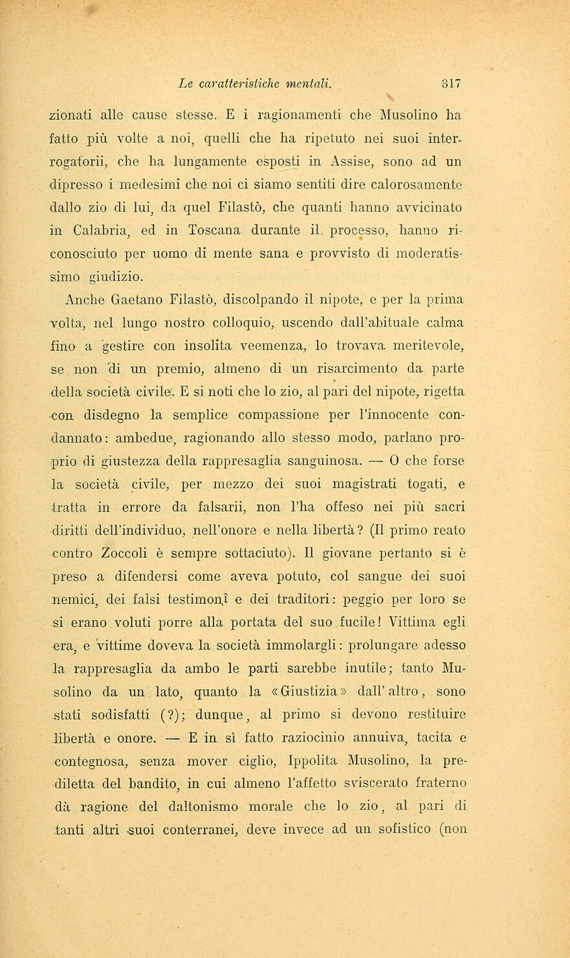zionati alle cause stesse. E i ragionamenti che Musolino ha fatto più volte a noi, quelli che ha ripetuto nei suoi inter- rogatorii, che ha lungamente esposti in Assise, sono ad un dipresso i medesimi che noi ci siamo sentiti dire calorosamente dallo zio di lui, da quel Filaste, che quanti hanno avvicinato in Calabria, ed in Toscana durante il. processo, hanno ri- conosciuto per uomo di mente sana e provvisto di moderatis- simo giudizio. Anche Gaetano Filastò, discolpando il nipote, e per la prima volta, nel lungo nostro colloquio, uscendo dall'abituale calma fino a gestire con insolita veemenza, lo trovava meritevole, se non 'di un premio, almeno di un risarcimento da parte della società civile;. E si noti che lo zio, al pari del nipote, rigetta ■con disdegno la semplice compassione per l'innocente con- dannato: ambedue, ragionando allo stesso modo, parlano pro- prio di giustezza della rappresaglia sanguinosa. — 0 che forse la società civile, per mezzo dei suoi magistrati togati, e tratta in errore da falsarli, non l'ha offeso nei più sacri diritti dell'individuo, nell'onore e nella libertà? (Il primo reato contro Zoccoli è sempre sottaciuto). Il giovane pertanto si è preso a difendersi come aveva potuto, col sangue dei suoi nemici, dei falsi testimoni e dei traditori : peggio per loro se si erano voluti porre alla portata del suo fucile! Vittima egli era, e vittime doveva la società immolargli : prolungare adesso la rappresaglia da ambo le parti sarebbe inutile; tanto Mu- solino da un. lato, quanto la « Giustizia » dall' altro, sono stati sodisfatti (?); dunque, al primo si devono restituire libertà e onore. — E in sì fatto raziocinio annuiva, tacita e contegnosa, senza mover ciglio, Ippolita Musolino, la pre- diletta del bandito, in cui almeno l'affetto sviscerato fraterno dà ragione del daltonismo morale che lo zio, al pari di tanti altri .suoi conterranei, deve invece ad un sofistico (non
