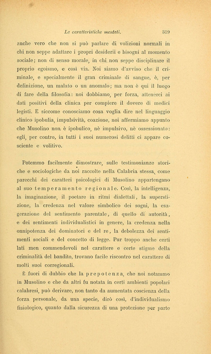 anche vero che non si può parlare di volizioni normali in chi non seppe adattare i propri desiderii e bisogni al momento sociale; non di senso morale, in chi non seppe disciplinare il proprio egoismo, e così via. Noi siamo d'avviso che il cri- minalOj e specialmente il gran criminale di sangue, è, per definizione, un malato o im anomalo; ma non è qui il luogo di fare della filosofia: noi dobbiamo, per forza, attenerci ai dati positivi della clinica per compiere il dovere di medici legisti. E siccome conosciamo cosa voglia dire nel linguaggio clinico ipobulia, impulsività, coazione, noi affermiamo appunto che Musolino non è ipobulico, né impulsivo, né ossessionato : egli, per contro, in tutti i suoi numerosi delitti ci appare co- sciente e volitivo. Potemmo facilmente dimostrare, sulle testimonianze stori- che e sociologiche da noi raccolte nella Calabria stessa, come parecchi dei caratteri psicologici di Musolino appartengano al suo temperamento regionale. Così, la intelligenza, la imaginazione, il poetare in ritmi dialettali, la supersti- zione, la credenza nel valore simbolico dei sogni, la esa- gerazione del sentimento parentale, di quello di autorità, e dei sentimenti individualistici in genere, la credenza nella onnipotenza dei dominatori e del re, la debolezza dei senti- menti sociali e del concetto di legge. Pur troppo anche certi lati men commendevoli nel carattere e certe stigme della criminalità del bandito, trovano facile riscontro nel carattere di molti suoi corregionali. È fuori di dubbio che la prepotenza, che noi notammo in Musolino e che da altri fu notata in certi ambienti popolari calabresi, può derivare, non tanto da aumentata coscienza della forza personale, da una specie, dirò così, d'individualismo fisiologico, quanto dalla sicurezza di una protezione per parto
