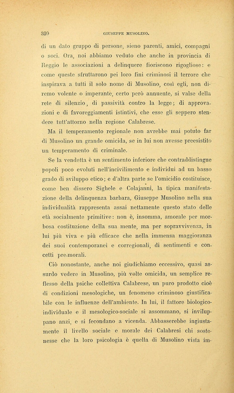 di un dato gruppo di persone, sieno parenti, amici, compagni o soci. Ora, noi abbiamo veduto che anche in provincia di Reggio le associazioni a delinquere fioriscono rigogliose : e come queste sfruttarono pei loro fini criminosi il terrore che inspirava a tutti il solo nome di Musolino, così egli, non di- remo volente o imperante, certo però annuente, si valse della rete di silenzio, di passività contro la legge ', di approva- zioni e di favoreggiamenti istintivi, che esse gli seppero sten- dere tutt'attorno nella regione Calabrese. Ma il temperamento regionale non avrebbe mai potuto far di Musolino un grande omicida, se in lui non avesse preesistito un temperamento di criminale. Se la vendetta è un sentimento inferiore che contraddistingue popoli poco evoluti nell'incivilimento e individui ad un basso grado di sviluppo eticO'; e d'altra parte se l'omicidio costituisce, come ben dissero Sighele e Colajanni, la tipica manifesta- zione della delinquenza barbara, Giuseppe Musolino nella sua individualità rappresenta assai nettamente questo stato delle età socialmente primitive : non è, insomma, amorale per mor- bosa costituzione della sua mente, ma per sopravvivenza, in lui più viva e più efficace che nella immensa maggioranza dei suoi contemporanei e corregionali, di sentimenti e con- cetti pre-morali. Ciò nonostante, anche noi giudichiamo eccessivo, quasi as- surdo vedere in Musolino, più volte omicida, un semplice re- flesso della psiche collettiva Calabrese, un puro prodotto cioè di condizioni mesologiche, un fenomeno criminoso giustifica- bile con le influenze dell'ambiente. In lui, il fattore biologico- individuale e il mesologico-sociale si assommano, si invilup- pano anzi, e si fecondano a vicenda. Abbasserebbe ingiusta- mente il livello sociale e morale dei Calabresi chi soste- nesse che la loro psicologia è quella di Musolino vista im-