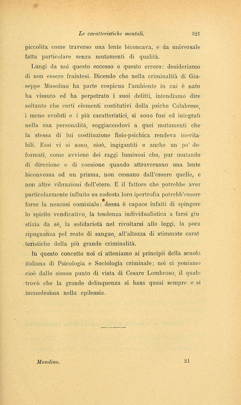 picco]ita come traverso una lente biconcava, e da universale fatta particolare -senza mutamenti di qualità. Lungi da noi questo eccesso e questo errore: desideriamo di non essere fraintesi. Dicendo che nella criminalità di Giu- seppe Mu solino ha parte cospicua l'ambiente in cui è nato ha vissuto ed ha perpetrato i suoi delitti, intendiamo dire soltanto che certi elementi costitutivi della psiche Calabrese, i meno evoluti e i più caratteristici, si sono fusi ed integrati nella sua personalità, soggiacendovi a quei mutamenti che la stessa di lui costituzione fisio-psichica rendeva inevita- bili. Essi vi si sono, cioè, ingigantiti e anche un po' de- formati, come avviene dei raggi luminosi che, pur mutando di direzione e di coesione quando attraversano una lente biconvessa od un prisma, non cessano dall'essere quelle, e non altre vibrazioni dell'etere. E il fattore che potrebbe aver particolarmente influito su codesta loro ipertrofia potrebb'essere forse la neurosi comiziale: dessa è capace infatti di spmgere lo spirito vendicativo, la tendenza individualistica a farsi giu- stizia da sé, la solidarietà nel rivoltarsi alle leggi, la poca ripugnanza pel reato di sangue, all'altezza di stimmate carat- teristiche della più grande criminalità. In questo concetto noi ci atteniamo ai principii della scuola italiana di Psicologia e Sociologia criminale; noi ci poniamo cioè dallo stesso punto di vista di Cesare Lombroso, il quale trovò che la grande delinquenza si basa quasi sempre e si immedesima nella epilessia. Musolino. ^1